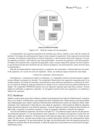 GcrcDoa dcM cmuna :oi
espaço de endereçamento lógico
Figura 9.16 Visão de usuário de um programa.
A segmentação é um esquema de gerência de memória que oferece suporte a essa visão de usuário da
memória. Um espaço de endereçamento lógico é uma coleçáo de segmentos. Cada segmento tem um nome
e tamanho. Os endereços especificam o nome do segmento e o deslocamento dentro do segmento. O usuá-
rio especifica, portanto, cada endereço por duas quantidades: um nome de segmento e um deslocamento.
(Compare esse esquema com o esquema de paginação, onde o usuário especificou apenas um único endere-
ço que foi particionado pelo hardware em um número de página e um deslocamento, todos invisíveis para
o programador.)
Para fins de simplicidade de implementação, os segmentos são numerados e referenciados por um núme-
ro de segmento, em vez de um nome de segmento. Assim, um endereço lógico consiste em uma dupla:
< número do segmento, deslocamento».
Normalmente, o programa de usuário é compilado, e o compilador constrói automaticamente segmen-
tos que refletem o programa de entrada. Um compilador Pascal pode criar segmentos separados para (1) as
variáveis globais; (2) a pilha de chamada a procedimento, para armazenar parâmetros e endereços de retor-
no; (3) a parte de código de cada procedimento ou função c (4) as variáveis locais de cada procedimento ou
função. Um compilador FORTRAN poderá criar um segmento separado para cada bloco comum. Vetores
podem ser atribuídos a segmentos separados. O carregador reuniria todos esses segmentos e os atribuiria a
números de segmento.
9.5.2 Hardware
Embora o usuário agora possa fazer referência a objetos no programa por um endereço bidimensional, a memória
física cm si ainda é, evidentemente, uma sequência de bytes unidimensional. Dessa maneira, precisamos definir
uma implementação para mapear endereços bidimensionais definidos pelo usuário em endereços físicos unidi-
mensionais. Esse mapeamento 6 efetivado por uma tabela de segmentos. Cada entrada da tabela de segmentos
possui uma base de segmento e um limite de segmento. A base de segmento contém o endereço físico de início no
qual reside o segmento na memória, enquanto o limite de segmento especifica o tamanho do segmento.
O uso de uma tabela de segmentos é mostrado na Figura 9.17. Um endereço lógico consiste em duas partes:
um número de segmento, 5, e um deslocamento nesse segmento, d. O número de segmento é usado como um
índice para a tabela de segmentos. O deslocamento d do endereço lógico deve estar entre 0 e o limite de seg-
mento. Se não estiver, é gerada uma exceção, para o sistema operacional (tentativa de endereçamento lógico
após o final do segmento). Se esse deslocamento for legal, ele será adicionado à base do segmento para gerar o
endereço na memória física do byte desejado, A tabela de segmentos é basicamente um vetor de pares de regis-
tradores base limite.
 