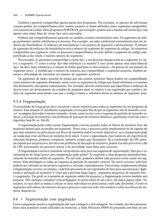 204 • SisttflMS Operacionais
Também é possível compartilhar apenas partes dos programas. Por exemplo, os pacotes de sub-rotinas
comuns podem ser compartilhados entre muitos usuários se forem definidos como segmentos compartilhá-
veis somente de Leitura. Dois programas FORTRAN, por exemplo, podem usar a mesma sub-rotina Sqrt, mas
apenas uma cópia física da rotina Sqrt seria necessária.
Embora esse compartilhamento aparente ser simples, existem considerações sutis. Os segmentos de códi-
go geralmente contêm referências a si mesmos. Por exemplo, um salto condicional normalmente tem um en-
dereço de transferência. O endereço de transferência ê um número de segmento e deslocamento. O número
de segmento do endereço de transferência será o número de segmento do segmento de código. Se tentarmos
compartilhar esse segmento, todos os processos compartilhados deverão definir o segmento de código com-
partilhado como tendo o mesmo número de segmento.
Por exemplo, se quisermos compartilhar a rotina Sqrt, c um processo desejar torná-la o segmento 4 e ou-
tro, o segmento 17, como a rotina Sqrt fará referência a si mesma? Como existe apenas uma cópia física de
Sqrt, ela deve fazer referência a si mesma de forma igual para os dois usuários - ela precisa ter um número de
segmento único. A medida que o número de usuários que compartilham o segmento aumenta, também au-
menta a dificuldade de encontrar um número de segmento aceitável.
Os segmentos de dados somente de leitura que não contêm ponteiros físicos podem ser compartilhados
como números de segmento diferentes, assim como os segmentos de código que fazem referência a si mesmos
não diretamente, mas apenas indiretamente. Por exemplo, desvios condicionais que especificam o endereço de
desvio como um deslocamento do contador de programa atual ou relativo a um registrador que contém o nú-
mero de segmento atual fariam com que o código evitasse a referência direta ao número de segmento amai.
9.5.4 Fragmentação
O escalonador de longo prazo deve encontrar e alocar memória para todos os segmentos de um programa de
usuário. Essa situação e" semelhante à paginação exceto pelo fato de que os segmentos são de tamanho variá-
vel  as páginas têm todas o mesmo tamanho. Assim, como ocorre com o esquema de partição de tamanho va-
riável, a alocação de memória é um problema de alocação de memória dinâmica, geralmente resolvido com o
algoritmo best-fit ou first-fit.
A segmentação pode então causar fragmentação externa, quando todos os blocos de memória livre são
pequenos demais para acomodar um segmento. Nesse caso, o processo pode simplesmente ter de esperar até
que mais memória (ou pelo menos um bloco de memória maior) se torne disponível, ou a compactação pode
ser usada para criar um bloco de memória livre maior. Como a segmentação é por natureza um algoritmo de
relocação dinâmica, podemos compactar memória sempre que desejarmos. Se o escalonador de CPU preci-
sar esperar por um processo, devido a um problema de alocação de memória, poderá (ou não) percorrer a fila
de CPU procurando um processo menor e de prioridade mais baixa para executar.
A fragmentação externa é realmente um problema sério para um esquema de segmentação? Será que o es-
calonamento de longo prazo com compactação pode ajudar? As respostas a essas perguntas dependem basi-
camente do tamanho médio do segmento. Por um lado, podemos definir cada processo como sendo um seg-
mento. Essa abordagem se reduz ao esquema de partição de tamanho variável. No outro extremo, todo byte
poderia ser colocado no seu próprio segmento e rclocado separadamente. Esse arranjo simplesmente elimina
a fragmentação externa; no entanto, cada byte precisaria de um registrador de base para sua relocaçào, dupli-
cando a utilização de memória! E claro que a próxima etapa lógica - segmentos pequenos, de tamanho fixo -
è a paginação. Em geral, se o tamanho de segmento médio for pequeno, a fragmentação externa também será
pequena. (Por analogia, considere colocar bagagem no porta-malas de um carro; ela nunca parece caber. No
entanto, se você abrir as malas e colocar os itens individuais no porta-malas, tudo cabe direitinho.) Como os
segmentos individuais são menores do que o processo como um todo, eles tendem a caber nos blocos de me-
mória disponíveis.
9.6 • Segmentação com paginação
Tanto a paginação quanto a segmentação têm suas vantagens e desvantagens. Na verdade, dos dois processa-
dores mais populares sendo utilizados no momento, a linha Motorola 68000 foi projetada com base em um
 