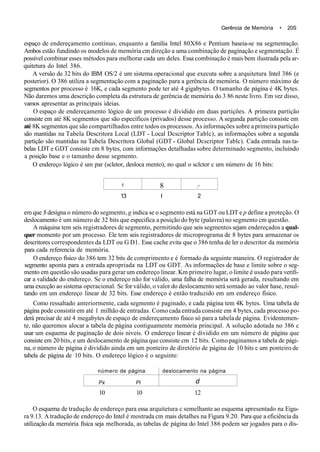 Gerência de Memória • 20S
espaço de endereçamento contínuo, enquanto a família Intel 80X86 e Pentium baseia-se na segmentação.
Ambos estão fundindo os modelos de memória cm direção a uma combinação de paginação e segmentação. É
possível combinar esses métodos para melhorar cada um deles. Essa combinação é mais bem ilustrada pela ar-
quitetura do Intel 386.
A versão de 32 bits do IBM OS/2 é um sistema operacional que executa sobre a arquitetura Intel 386 (e
posterior). O 386 utiliza a segmentação com a paginação para a gerência de memória. O número máximo de
segmentos por processo é 16K, e cada segmento pode ter até 4 gigabytes. O tamanho de página é 4K bytes.
Não daremos uma descrição completa da estrutura de gerência de memória do 3 86 neste livro. Em vez disso,
vamos apresentar as principais ideias.
O espaço de endereçamento lógico de um processo é dividido em duas partições. A primeira partição
consiste em até 8K segmentos que são específicos (privados) desse processo. A segunda partição consiste em
até 8K segmentos que são compartilhados entre todos os processos. As informações sobre a primeira partição
são mantidas na Tabela Descritora Local (LDT - Local Dcscriptor Tablc), as informações sobre a segunda
partição são mantidas na Tabela Descritora Global (GDT - Global Dcscriptor Tablc). Cada entrada nas ta-
belas LDT e GDT consiste cm 8 bytes, com informações detalhadas sobre determinado segmento, incluindo
a posição base e o tamanho desse segmento.
O endereço lógico é um par (scletor, desloca mento), no qual o sclctor c um número de 16 bits:
5 8 /'
13 I 2
em que $ designa o número do segmento, g indica se o segmento está na GDT ou LDT e p define a proteção. O
deslocamento é um número de 32 bits que especifica a posição do byte (palavra) no segmento cm questão.
A máquina tem seis registradores de segmento, permitindo que seis segmentos sejam endereçados a qual-
quer momento por um processo. Ele tem seis registradores de microprograma de 8 bytes para armazenar os
descritores correspondentes da LDT ou G Dl. Esse cache evita que o 386 tenha de ler o descritor da memória
para cada referencia de memória.
O endereço físico do 386 tem 32 bits de comprimento e é formado da seguinte maneira. O registrador de
segmento aponta para a entrada apropriada na LDT ou GDT. As informações de base e limite sobre o seg-
mento em questão são usadas para gerar um endereço linear. Km primeiro lugar, o limite é usado para verifi-
car a validade do endereço. Se o endereço não for válido, uma falha de memória será gerada, resultando em
uma execção ao sistema operacional. Sc for válido, o valor do deslocamento será somado ao valor hase, resul-
tando em um endereço linear de 32 bits. Esse endereço é então traduzido em um endereço físico.
Como ressaltado anteriormente, cada segmento é paginado, e cada página tem 4K bytes. Uma tabela de
página pode consistir em até 1 milhão de entradas. Como cada entrada consiste em 4 bytes, cada processo po-
derá precisar de até 4 megabytes de espaço de endereçamento físico só para a tabela de página. Evidentemen-
te, não queremos alocar a tabela de página contiguamente memória principal. A solução adotada no 386 c
usar um esquema de paginação de dois níveis. O endereço linear é dividido em um número de página que
consiste em 20 bits, e um deslocamento de página que consiste cm 12 bits. Como paginamos a tabela de pági-
na, o número de página é dividido ainda em um ponteiro de diretório de página de 10 bits c um ponteiro de
tabela de página de 10 bits. O endereço lógico é o seguinte:
número de página
Px Pi
deslocamento na página
d
10 10 12
O esquema de tradução de endereço para essa arquitetura c semelhante ao esquema apresentado na Eigu-
ra 9.13. A tradução de endereço do Intel é mostrada cm mais detalhes na Figura 9.20. Para que a eficiência da
utilização da memória física seja melhorada, as tabelas de página do Intel 386 podem ser jogados para o dis-
 