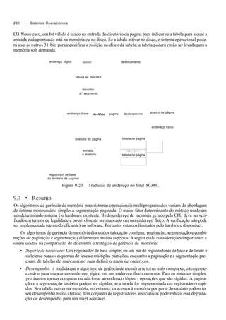 206 • Sistemas Operacionais
CO. Nesse caso, um bit válido é usado na entrada do diretório da página para indicar se a tabela para a qual a
entrada está apontando está na memória ou no disco. Se a tabela estiver no disco, o sistema operacional pode-
rá usar os outros 31 bits para especificar a posição no disco da tabela; a tabela poderá então ser levada para a
memória sob demanda.
endereço lógico seletor deslocamento
tabela de descritor
descritor
di* segmento
endereço linear direlOrio
dnetotio de página
entrada
e diretório
registrado! de base
do diretório de paginai
pagma deslocamento quadro de pâgma
tabela de pagina
endereço tísico
- • r r - ; : l,i r ,.
tabela de página
Figura 9.20 Tradução de endereço no Intel 80386.
9.7 • Resumo
Os algoritmos de gerência de memória para sistemas operacionais multiprogramados variam da abordagem
de sistema monousuário simples a segmentação paginada. O maior fator determinante do método usado em
um determinado sistema é o hardware existente. 'Iodo endereço de memória gerado pela CPU deve ser veri-
ficado em termos de legalidade e possivelmente ser mapeado em um endereço físico. A verificação não pode
ser implementada (de modo eficiente) no software. Portanto, estamos limitados pelo hardware disponível.
Os algoritmos de gerência de memória discutidos (alocação contígua, paginação, segmentação e combi-
nações de paginação e segmentação) diferem em muitos aspectos. A seguir estão considerações importantes a
serem usadas na comparação de diferentes estratégias de gerência de memória:
• Suporte de hardware: Um registrador de base simples ou um par de registradores de base e de limite é
suficiente para os esquemas de única e múltiplas partições, enquanto a paginação e a segmentação pre-
cisam de tabelas de mapeamento para definir o mapa de endereços.
• Desempenho: A medida que o algoritmo de gerência de memória se torna mais complexo, o tempo ne-
cessário para mapear um endereço lógico em um endereço físico aumenta. Para os sistemas simples,
precisamos apenas comparar ou adicionar ao endereço lógico - operações que são rápidas. A pagina-
ção e a segmentação também podem ser rápidas, se a tabela for implementada em registradores rápi-
dos. Sea tabela estiver na memória, no entanto, os acessos à memória por parte do usuário podem ter
seu desempenho muito afetado. Um conjunto de registradores associativos pode reduzir essa degrada-
ção de desempenho para um nível aceitável.
 