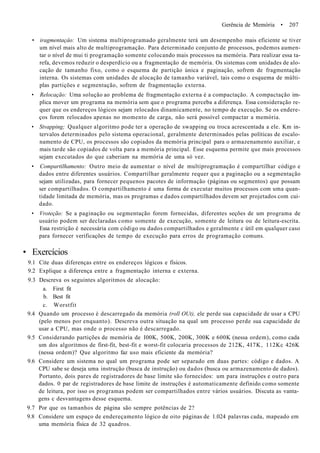 Gerência de Memória • 207
• iragmentaçâo: Um sistema multiprogramado geralmente terá um desempenho mais eficiente se tiver
um nível mais alto de multiprogramação. Para determinado conjunto de processos, podemos aumen-
tar o nível de mui ti programação somente colocando mais processos na memória. Para realizar essa ta-
refa, devemos reduzir o desperdício ou a fragmentação de memória. Os sistemas com unidades de alo-
cação de tamanho fixo, como o esquema de partição única e paginação, sofrem de fragmentação
interna. Os sistemas com unidades de alocação de tamanho variável, tais como o esquema de múlti-
plas partições e segmentação, sofrem de fragmentação externa.
• Relocação: Uma solução ao problema de fragmentação externa é a compactação. A compactação im-
plica mover um programa na memória sem que o programa perceba a diferença. Essa consideração re-
quer que os endereços lógicos sejam relocados dinamicamente, no tempo de execução. Se os endere-
ços forem relocados apenas no momento de carga, não será possível compactar a memória.
• Stvapping; Qualquer algoritmo pode ter a operação de swapping ou troca acrescentada a ele. Km in-
tervalos determinados pelo sistema operacional, geralmente determinados pelas políticas de escalo-
namento de CPU, os processos são copiados da memória principal para o armazenamento auxiliar, e
mais tarde são copiados de volta para a memória principal. Esse esquema permite que mais processos
sejam executados do que caberiam na memória de uma só vez.
• Compartilhamento: Outro meio de aumentar o nível de multiprogramação é compartilhar código e
dados entre diferentes usuários. Compartilhar geralmente requer que a paginação ou a segmentação
sejam utilizadas, para fornecer pequenos pacotes de informação (páginas ou segmentos) que possam
ser compartilhados. O compartilhamento é uma forma de executar muitos processos com uma quan-
tidade limitada de memória, mas os programas e dados compartilhados devem ser projetados com cui-
dado.
• Vroteção: Se a paginação ou segmentação forem fornecidas, diferentes seções de um programa de
usuário podem ser declaradas como somente de execução, somente de leitura ou de leitura-escrita.
Essa restrição é necessária com código ou dados compartilhados e geralmente c útil em qualquer caso
para fornecer verificações de tempo de execução para erros de programação comuns.
• Exercícios
9.1 Cite duas diferenças entre os endereços lógicos e físicos.
9.2 Explique a diferença entre a fragmentação interna e externa.
9.3 Descreva os seguintes algoritmos de alocação:
a. First fit
b. Best fit
c. Worstfit
9.4 Quando um processo é descarregado da memória (roll OUt), ele perde sua capacidade de usar a CPU
(pelo menos por enquanto). Descreva outra situação na qual um processo perde sua capacidade de
usar a CPU, mas onde o processo não é descarregado.
9.5 Considerando partições de memória de I00K, 500K, 200K, 300K e 600K (nessa ordem), como cada
um dos algoritmos de first-fit, best-fit e worst-fit colocaria processos de 212K, 4I7K, 112Kc 426K
(nessa ordem)? Que algoritmo faz uso mais eficiente da memória?
9.6 Considere um sistema no qual um programa pode ser separado em duas partes: código e dados. A
CPU sabe se deseja uma instrução (busca de instrução) ou dados (busca ou armazenamento de dados).
Portanto, dois pares de registradores de base limite são fornecidos: um para instruções e outro para
dados. 0 par de registradores de base limite de instruções é automaticamente definido como somente
de leitura, por isso os programas podem ser compartilhados entre vários usuários. Discuta as vanta-
gens c desvantagens desse esquema.
9.7 Por que os tamanhos de página são sempre potências de 2?
9.8 Considere um espaço de endereçamento lógico de oito páginas de 1.024 palavras cada, mapeado em
uma memória física de 32 quadros.
 