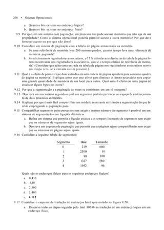 208 • Sisicmas Operacionais
a. Quantos bits existem no endereço lógico?
b. Quantos bits existem no endereço físico?
9.9 Por que, em um sistema com paginação, um processo não pode acessar memória que não seja de sua
propriedade? Como o sistema operacional poderia permitir acesso a outra memória? Por que deve
fornecer acesso ou por que não deve?
9.10 Considere um sistema de paginação com a tabela de página armazenada na memória.
a. Se uma referência de memória leva 200 nanossegundos, quanto tempo leva uma referencia de
memória paginada?
b. Se adicionarmos registradores associativos, e 7 5 % de todas as referências de tabela de página fo-
rem encontradas nos registradores associativos, qual é o tempo efetivo de referência de memó-
ria? (Considere que achar uma entrada na tabela de página nos registradores associativos ocorre
em tempo zero, se a entrada estiver presente.)
9.11 Qual é o efeito de permitir que duas entradas em uma tabela de página apontem para o mesmo quadro
de página na memória? Explique como usar esse efeito para diminuir o tempo necessário para copiar
uma grande quantidade de memória de um local para outro. Qual seria 0 efeito em uma página de
atualizar alguns bytes em outra?
9.12 Por que a segmentação e a paginação às vezes se combinam em um só esquema?
9.1 3 Descreva um mecanismo segundo o qual um segmento poderia pertencer ao espaço de endereçamen-
to de dois processos diferentes.
9.14 Kxplique por que é mais fácil compartilhar um módulo reentrante utilizando a segmentação do que fa-
zê-lo empregando a paginação pura.
9.15 Compartilhar segmentos entre processos sem exigir o mesmo número de segmento é possível em um
sistema de segmentação com ligações dinâmicas.
a. Defina um sistema que permita a ligação estática c o compartilhamento de segmentos sem exigir
que os números de segmento sejam iguais.
b. Descreva um esquema de paginação que permita que as páginas sejam compartilhadas sem exigir
que os números de página sejam iguais.
9.16 Considere a seguinte tabela de segmentos:
Segmento
0
1
2
3
4
Base
219
2300
90
1327
1952
Tamanho
600
14
100
580
96
Quais são os endereços físicos para os seguintes endereços lógicos?
a. 0,430
b. 1,10
c. 2,500
d. 3,400
e. 4,112
9.17 Considere o esquema de tradução de endereços Intel apresentado na Figura 9.20.
a. Descreva todas as etapas seguidas pelo Intel 80386 na tradução de um endereço lógico em um
endereço físico.
 