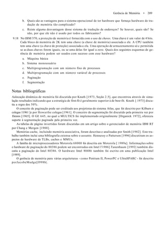 Gerência de Memória • 209
b. Quais são as vantagens para o sistema operacional de ter hardware que forneça hardware de tra-
dução de memória tão complicado?
c. Rxiste alguma desvantagem desse sistema de tradução de endereços? Se houver, quais são? Se
não, por que ele não é usado por todos os fabricantes?
9.18 No IBM/370, a proteção de memória é fornecida com o uso de chaves. Uma chave é um valor de 4 bits.
Cada bloco de memória de 2K tem uma chave (a chave de memória) associada a ele. A CPU também
tem uma chave (a chave de proteção) associada a ela. Uma operação de armazenamento só c permitida
se as duas chaves forem iguais, ou se uma delas for igual a zero. Quais dos seguintes esquemas de ge-
rência de memória podem ser usados com sucesso com esse hardware?
a. Máquina básica
b. Sistema monousuário
c. Multiprogramação com um número fixo de processos
d. Multiprogramação com um número variável de processos
e. Paginação
f. Segmentação
Notas bibliográficas
Aalocação dinâmica de memória foi discutida por Knuth [1973, Seção 2.5], que encontrou através de simu-
lação resultados indicando que a estratégia de first-fit é geralmente superior à de besr-fit. Knuth [ 1973] discu-
tiu a regra dos 50%.
O conceito de paginação pode ser creditado aos projetistas do sistema Atlas, que foi descrito por Kilburn e
colegas 11961 ]e por Howarthe colegas [1961]. O conceiro de segmentação foi discutido pela primeira vez por
Dennis [1965]. O GE 645, no qual o MULTICS foi implementado originalmente [Organick 1972], ofereceu
suporte à segmentação paginada pela primeira vez.
As tabelas de página invertidas foram discutidas em um artigo sobre o gerenciador de memória IBM RT
por Chang e Mergen [1988].
Memórias cache, incluindo memória associativa, foram descritas e analisadas por Smith [1982]. Este tra-
balho também inclui uma bibliografia extensa sobre o assunto. Hennessy e Patterson [1996] discutiram os as-
pectos de hardware de TLBs, caches e MMUs.
A família de microprocessadores Motorola 68000 foi descrita em Motorola [ 1989a]. Informações sobre
o hardware de paginação do 80386 podem ser encontradas em Intel l'1986].Tanenbaum [1992| também dis-
cutiu a paginação do Intel 80386. O hardware Intel 80486 também foi escrito cm uma publicação Intel
[1989].
O gerência de memória para várias arquiteturas - como Pentium II, PowerPC e UltraSPARC - foi descrito
porJacobeMudge[I998b|.
 