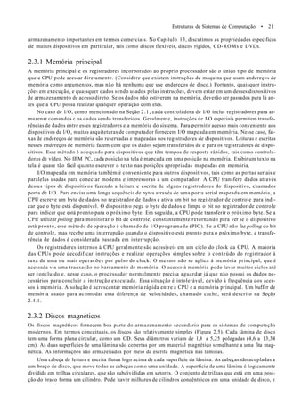 Estruturas de Sistemas de Computação • 21
armazenamento importantes em termos comerciais. No Capítulo 13, discutimos as propriedades específicas
de muitos dispositivos em particular, tais como discos flexíveis, discos rígidos, CD-ROMs e DVDs.
2.3.1 Memória principal
A memória principal e os registradores incorporados ao próprio processador são o único tipo de memória
que a CPU pode acessar diretamente. (Considere que existem instruções de máquina que usam endereços de
memória como argumentos, mas não há nenhuma que use endereços de disco.) Portanto, quaisquer instru-
ções em execução, e quaisquer dados sendo usados pelas instruções, devem estar em um desses dispositivos
de armazenamento de acesso direto. Se os dados não estiverem na memória, deverão ser passados para lá an-
tes que a CPU possa realizar qualquer operação com eles.
No caso de l/O, como mencionado na Seção 2.1, cada controladora de I/O inclui registradores para ar-
mazenar comandos c os dados sendo transferidos. Geralmente, instruções de I/O especiais permitem transfe-
rências de dados entre esses registradores e a memória do sistema. Para permitir acesso mais conveniente aos
dispositivos de l/O, muitas arquiteturas de computador fornecem I/O mapcada em memória. Nesse caso, fai-
xas de endereços de memória são reservadas e mapeadas nos registradores de dispositivos. Leituras e escritas
nesses endereços de memória fazem com que os dados sejam transferidos de e para os registradores de dispo-
sitivos. Esse método é adequado para dispositivos que têm tempos de resposta rápidos, tais como controla-
doras de vídeo. No IBM PC, cada posição na tela é mapcada em uma posição na memória. Exibir um texto na
tela é quase tão fácil quanto escrever o texto nas posições apropriadas mapeadas em memória.
I/O mapeada em memória também é conveniente para outros dispositivos, tais como as portas seriais e
paralelas usadas para conectar modems e impressoras a um computador. A CPU transfere dados através
desses tipos de dispositivos fazendo a leitura e escrita de alguns registradores do dispositivo, chamados
porta de I/O. Para enviar uma longa sequência de bytes através de uma porta serial mapeada em memória, a
CPU escreve um byte de dados no registrador de dados e ativa um bit no registrador de controle para indi-
car que o byte está disponível. O dispositivo pega o byte de dados e limpa o bit no registrador de controle
para indicar que está pronto para o próximo byte. Em seguida, a CPU pode transferir o próximo byte. Se a
CPU utilizar polling para monitorar o bit de controle, constantemente retornando para ver se o dispositivo
está pronto, esse método de operação é chamado de I/O programada (PIO). Se a CPU não faz polling do bit
de controle, mas recebe uma interrupção quando o dispositivo está pronto para o próximo byte, a transfe-
rência de dados é considerada baseada em interrupção.
Os registradores internos à CPU geralmente são acessíveis em um ciclo do clock da CPU. A maioria
das CPUs pode decodificar instruções e realizar operações simples sobre o conteúdo do registrador à
taxa de uma ou mais operações por pulso do clock. O mesmo não se aplica à memória principal, que é
acessada via uma transação no barramento de memória. O acesso à memória pode levar muitos ciclos até
ser concluído e, nesse caso, o processador normalmente precisa aguardar já que não possui os dados ne-
cessários para concluir a instrução executada. Essa situação é intolerável, devido à frequência dos aces-
sos à memória. A solução é acrescentar memória rápida entre a CPU e a memória principal. Um buffer de
memória usado para acomodar essa diferença de velocidades, chamado cache, será descrito na Seção
2.4.1.
2.3.2 Discos magnéticos
Os discos magnéticos fornecem boa parte do armazenamento secundário para os sistemas de computação
modernos. Em termos conceituais, os discos são relativamente simples (Figura 2.5). Cada lâmina de disco
tem uma forma plana circular, como um CD. Seus diâmetros variam de 1,8 a 5,25 polegadas (4,6 a 13,34
cm). As duas superfícies de uma lâmina são cobertas por um material magnético semelhante a uma fita mag-
nética. As informações são armazenadas por meio da escrita magnética nas lâminas.
Uma cabeça de leitura e escrita flutua logo acima de cada superfície da lâmina. As cabeças são acopladas a
um braço de disco, que move todas as cabeças como uma unidade. A superfície de uma lâmina é logicamente
dividida em trilhas circulares, que são subdivididas em setores. O conjunto de trilhas que está em uma posi-
ção do braço forma um cilindro. Pode haver milhares de cilindros concêntricos em uma unidade de disco, e
 