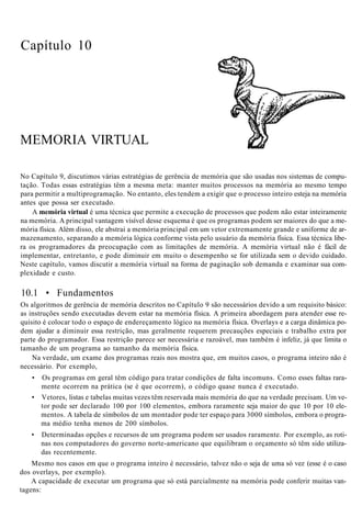 Capítulo 10
MEMORIA VIRTUAL
No Capítulo 9, discutimos várias estratégias de gerência de memória que são usadas nos sistemas de compu-
tação. Todas essas estratégias têm a mesma meta: manter muitos processos na memória ao mesmo tempo
para permitir a multiprogramação. No entanto, eles tendem a exigir que o processo inteiro esteja na memória
antes que possa ser executado.
A memória virtual é uma técnica que permite a execução de processos que podem não estar inteiramente
na memória. A principal vantagem visível desse esquema é que os programas podem ser maiores do que a me-
mória física. Além disso, ele abstrai a memória principal em um vetor extremamente grande e uniforme de ar-
mazenamento, separando a memória lógica conforme vista pelo usuário da memória física. Essa técnica libe-
ra os programadores da preocupação com as limitações de memória. A memória virtual não é fácil de
implementar, entretanto, e pode diminuir em muito o desempenho se for utilizada sem o devido cuidado.
Neste capítulo, vamos discutir a memória virtual na forma de paginação sob demanda e examinar sua com-
plexidade e custo.
10.1 • Fundamentos
Os algoritmos de gerência de memória descritos no Capítulo 9 são necessários devido a um requisito básico:
as instruções sendo executadas devem estar na memória física. A primeira abordagem para atender esse re-
quisito é colocar todo o espaço de endereçamento lógico na memória física. Overlays e a carga dinâmica po-
dem ajudar a diminuir essa restrição, mas geralmente requerem precauções especiais e trabalho extra por
parte do programador. Essa restrição parece ser necessária e razoável, mas também é infeliz, já que limita o
tamanho de um programa ao tamanho da memória física.
Na verdade, um exame dos programas reais nos mostra que, em muitos casos, o programa inteiro não é
necessário. Por exemplo,
• Os programas em geral têm código para tratar condições de falta incomuns. Como esses faltas rara-
mente ocorrem na prática (se é que ocorrem), o código quase nunca é executado.
• Vetores, listas e tabelas muitas vezes têm reservada mais memória do que na verdade precisam. Um ve-
tor pode ser declarado 100 por 100 elementos, embora raramente seja maior do que 10 por 10 ele-
mentos. A tabela de símbolos de um montador pode ter espaço para 3000 símbolos, embora o progra-
ma médio tenha menos de 200 símbolos.
• Determinadas opções e recursos de um programa podem ser usados raramente. Por exemplo, as roti-
nas nos computadores do governo norte-americano que equilibram o orçamento só têm sido utiliza-
das recentemente.
Mesmo nos casos em que o programa inteiro é necessário, talvez não o seja de uma só vez (esse é o caso
dos overlays, por exemplo).
A capacidade de executar um programa que só está parcialmente na memória pode conferir muitas van-
tagens:
 