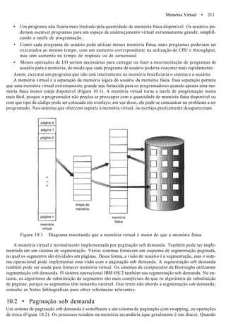 Memória Virtual • 211
• Um programa não ficaria mais limitado pela quantidade de memória física disponível. Os usuários po-
deriam escrever programas para um espaço de endereçamento virtual extremamente grande, simplifi-
cando a tarefa de programação.
• Como cada programa de usuário pode utilizar menos memória física, mais programas poderiam ser
executados ao mesmo tempo, com um aumento correspondente na utilização de CPU e throughput,
mas sem aumento no tempo de resposta ou de turnaround.
• Menos operações de I/O seriam necessárias para carregar ou fazer a movimentação de programas de
usuário para a memória, de modo que cada programa de usuário poderia executar mais rapidamente.
Assim, executar um programa que não está inteiramente na memória beneficiaria o sistema e o usuário.
A memória virtual é a separação da memória lógica do usuário da memória física. Essa separação permite
que uma memória virtual extremamente grande seja fornecida para os programadores quando apenas uma me-
mória física menor esteja disponível (Figura 10.1). A memória virtual torna a tarefa de programação muito
mais fácil, porque o programador não precisa se preocupar com a quantidade de memória física disponível ou
com que tipo de código pode ser colocado em overlays; em vez disso, ele pode se concentrar no problema a ser
programado. Nos sistemas que oferecem suporte à memória virtual, os overlays praticamente desapareceram.
Figura 10.1 Diagrama mostrando que a memória virtual é maior do que a memória física.
A memória virtual é normalmente implementada por paginação sob demanda. Também pode ser imple-
mentada em um sistema de segmentação. Vários sistemas fornecem um esquema de segmentação paginada,
no qual os segmentos são divididos em páginas. Dessa forma, a visão do usuário é a segmentação, mas o siste-
ma operacional pode implementar essa visão com a paginação sob demanda. A segmentação sob demanda
também pode ser usada para fornecer memória virtual. Os sistemas de computador da Burroughs utilizaram
segmentação sob demanda. O sistema operacional IBM OS/2 também usa segmentação sob demanda. No en-
tanto, os algoritmos de substituição de segmentos são mais complexos do que os algoritmos de substituição
de páginas, porque os segmentos têm tamanho variável. Este texto não aborda a segmentação sob demanda;
consulte as Notas bibliográficas para obter referências relevantes.
10.2 • Paginação sob demanda
Um sistema de paginação sob demanda é semelhante a um sistema de paginação com swapping, ou operações
de troca (Figura 10.2). Os processos residem na memória secundária (que geralmente é um disco). Quando
 