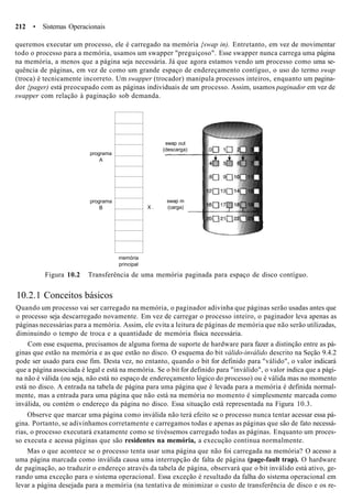 212 • Sistemas Operacionais
queremos executar um processo, ele é carregado na memória {swap in). Entretanto, em vez de movimentar
todo o processo para a memória, usamos um swapper "preguiçoso". Esse swapper nunca carrega uma página
na memória, a menos que a página seja necessária. Já que agora estamos vendo um processo como uma se-
quência de páginas, em vez de como um grande espaço de endereçamento contíguo, o uso do termo swap
(troca) é tecnicamente incorreto. Um swapper (trocador) manipula processos inteiros, enquanto um pagina-
dor {pager) está preocupado com as páginas individuais de um processo. Assim, usamos paginador em vez de
swapper com relação à paginação sob demanda.
programa
A
programa
B
swap out
(descarga)
swap m
X . (carga)
memória
principal
Figura 10.2 Transferência de uma memória paginada para espaço de disco contíguo.
10.2.1 Conceitos básicos
Quando um processo vai ser carregado na memória, o paginador adivinha que páginas serão usadas antes que
o processo seja descarregado novamente. Em vez de carregar o processo inteiro, o paginador leva apenas as
páginas necessárias para a memória. Assim, ele evita a leitura de páginas de memória que não serão utilizadas,
diminuindo o tempo de troca e a quantidade de memória física necessária.
Com esse esquema, precisamos de alguma forma de suporte de hardware para fazer a distinção entre as pá-
ginas que estão na memória e as que estão no disco. O esquema do bit válido-inválido descrito na Seção 9.4.2
pode ser usado para esse fim. Desta vez, no entanto, quando o bit for definido para "válido", o valor indicará
que a página associada é legal e está na memória. Se o bit for definido para "inválido", o valor indica que a pági-
na não é válida (ou seja, não está no espaço de endereçamento lógico do processo) ou é válida mas no momento
está no disco. A entrada na tabela de página para uma página que é levada para a memória é definida normal-
mente, mas a entrada para uma página que não está na memória no momento é simplesmente marcada como
inválida, ou contém o endereço da página no disco. Essa situação está representada na Figura 10.3.
Observe que marcar uma página como inválida não terá efeito se o processo nunca tentar acessar essa pá-
gina. Portanto, se adivinhamos corretamente e carregamos todas e apenas as páginas que são de fato necessá-
rias, o processo executará exatamente como se tivéssemos carregado todas as páginas. Enquanto um proces-
so executa e acessa páginas que são residentes na memória, a execução continua normalmente.
Mas o que acontece se o processo tenta usar uma página que não foi carregada na memória? O acesso a
uma página marcada como inválida causa uma interrupção de falta de página (page-fault trap). O hardware
de paginação, ao traduzir o endereço através da tabela de página, observará que o bit inválido está ativo, ge-
rando uma exceção para o sistema operacional. Essa exceção é resultado da falha do sistema operacional em
levar a página desejada para a memória (na tentativa de minimizar o custo de transferência de disco e os re-
 