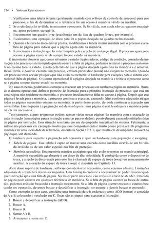 214 • Sistemas Operacionais
1. Verificamos uma tabela interna (geralmente mantida com o bloco de controle de processo) para esse
processo, a fim de determinar se a referência foi um acesso à memória válido ou inválido.
2. Se a referência foi inválida, terminamos o processo. Se foi válida, mas ainda não carregamos essa pági-
na, agora podemos carregá-la.
3. Encontramos um quadro livre (escolhendo um da lista de quadros livres, por exemplo).
4. Escalonamos uma operação de disco para ler a página desejada no quadro recém-alocado.
5. Quando a leitura do disco estiver pronta, modificamos a tabela interna mantida com o processo e a ta-
bela de página para indicar que a página agora está na memória.
6. Reiniciamos a instrução que foi interrompida pela exceção de endereço ilegal. O processo agora pode
acessar a página como se ela sempre tivesse estado na memória.
É importante observar que, como salvamos o estado (registradores, código de condição, contador de ins-
truções) do processo interrompido quando ocorre a falta de página, podemos reiniciar o processo exatamen-
te no mesmo local e estado, exceto pelo fato de que a página desejada agora está na memória e é acessível.
Dessa forma, é possível executar um processo, embora partes dele (ainda) não estejam na memória. Quando
um processo tenta acessar posições que não estão na memória, o hardware gera exceções para o sistema ope-
racional (falta de página). O sistema operacional lê a página desejada na memória e reinicia o processo como
se a página sempre tivesse estado na memória.
No caso extremo, poderíamos começar a executar um processo sem nenhuma página na memória. Quan-
do o sistema operacional define o ponteiro de instrução para a primeira instrução do processo, que está em
uma página não-residente na memória, o processo imediatamente falha no acesso à página. Depois que essa
página é levada para a memória, o processo continua a executar, causando faltas conforme adequado até que
todas as páginas necessárias estejam na memória. A partir desse ponto, ele pode continuar a execução sem
novas faltas. Esse esquema é a paginação sob demanda pura: uma página só será levada para a memória quan-
do ela for necessária.
Teoricamente, alguns programas podem acessar várias novas páginas da memória com a execução de
cada instrução (uma página para a instrução e muitas para os dados), possivelmente causando múltiplas faltas
de página por instrução. Essa situação resultaria em um desempenho inaceitável do sistema. Felizmente, a
análise dos processos em execução mostra que esse comportamento é muito pouco provável. Os programas
tendem a ter uma localidade de referência, descrita na Seção 10.5.1, que resulta em desempenho razoável da
paginação sob demanda.
O hardware para suportar a paginação sob demanda é igual ao hardware para paginação e swapping:
• Tabela de página: Essa tabela é capaz de marcar uma entrada como inválida através de um bit váli-
do-inválido ou de um valor especial nos bits de proteção.
• Memória secundária: Essa memória mantém as páginas que não estão presentes na memória principal.
A memória secundária geralmente é um disco de alta velocidade. É conhecida como o dispositivo de
troca, e a seção de disco usada para esse fim é chamada de espaço de troca (swap) ou armazenamento
auxiliar. A alocação do espaço de troca (swap) é discutida no Capítulo 13.
Além desse suporte de hardware, software considerável é necessário, como veremos adiante. Limitações
adicionais de arquitetura devem ser impostas. Uma limitação crucial é a necessidade de poder reiniciar qual-
quer instrução após uma falta de página. Na maior parte dos casos, esse requisito é fácil de atender. Uma falta
de página pode ocorrer em qualquer referência de memória. Se a falta de página ocorrer na busca de instru-
ção, podemos reiniciar buscando a instrução novamente. Se a falta de página ocorrer enquanto estamos bus-
cando um operando, devemos buscar e decodificar a instrução novamente e depois buscar o operando.
Como exemplo de pior caso, considere uma instrução de três endereços como ADD (somar) o conteúdo
de A e B colocando o resultado em C. Essas são as etapas para executar a instrução:
1. Buscar e decodificar a instrução (ADD).
2. Buscar A.
3. Buscar B.
4. Somar A e B.
5. Armazenar a soma em C.
 