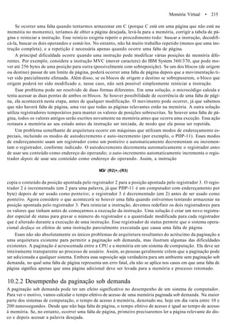 Memória Virtual • 215
Se ocorrer uma falta quando tentarmos armazenar em C (porque C está em uma página que não está na
memória no momento), teríamos de obter a página desejada, levá-la para a memória, corrigir a tabela de pá-
gina e reiniciar a instrução. Esse reinício exigiria repetir o procedimento todo: buscar a instrução, decodifi-
cá-la, buscar os dois operandos e somá-los. No entanto, não há muito trabalho repetido (menos que uma ins-
trução completa), e a repetição é necessária apenas quando ocorre uma falta de página.
A principal dificuldade ocorre quando uma instrução pode modificar várias posições de memória dife-
rentes. Por exemplo, considere a instrução MVC (mover caractere) do IBM System 360/370, que pode mo-
ver até 256 bytes de uma posição para outra (possivelmente com sobreposição). Se um dos blocos (de origem
ou destino) passar de um limite de página, poderá ocorrer uma falta de página depois que a movimentação ti-
ver sido parcialmente efetuada. Além disso, se os blocos de origem e destino se sobrepuserem, o bloco que
origem poderá ter sido modificado e, nesse caso, não será possível simplesmente reiniciar a instrução.
Esse problema pode ser resolvido de duas formas diferentes. Em uma solução, o microcódigo calcula e
tenta acessar as duas pontas de ambos os blocos. Se houver possibilidade de ocorrência de uma falta de pági-
na, ela acontecerá nesta etapa, antes de qualquer modificação. O movimento pode ocorrer, já que sabemos
que não haverá falta de página, uma vez que todas as páginas relevantes estão na memória. A outra solução
utiliza registradores temporários para manter os valores de posições sobrescritas. Se houver uma falta de pá-
gina, todos os valores antigos serão escritos novamente na memória antes que ocorra uma exceção. Essa ação
restaura a memória ao seu estado antes da instrução ser iniciada, de modo que ela possa ser repetida.
Um problema semelhante de arquitetura ocorre em máquinas que utilizam modos de endereçamento es-
peciais, incluindo os modos de autodecremento e auto-incremento (por exemplo, o PDP-11). Esses modos
de endereçamento usam um registrador como um ponteiro e automaticamente decrementam ou incremen-
tam o registrador, conforme indicado. O autodecremento decrementa automaticamente o registrador antes
de usar seu conteúdo como endereço do operando; o auto-incremento automaticamente incrementa o regis-
trador depois de usar seu conteúdo como endereço do operando. Assim, a instrução
MOV (R2)+,-(R3)
copia o conteúdo da posição apontada pelo registrador 2 para a posição apontada pelo registrador 3. O regis-
trador 2 é incrementado (em 2 para uma palavra, já que PDP-11 é um computador com endereçamento por
byte) depois de ser usado como ponteiro; o registrador 3 é decrementado (em 2) antes de ser usado como
ponteiro. Agora considere o que acontecerá se houver uma falta quando estivermos tentando armazenar na
posição apontada pelo registrador 3. Para reiniciar a instrução, devemos redefinir os dois registradores para
os valores que tinham antes de começarmos a execução da instrução. Uma solução é criar um novo registra-
dor especial de status para gravar o número do registrador e a quantidade modificada para cada registrador
que é alterado durante a execução de uma instrução. Esse registrador de status permite que o sistema opera-
cional desfaça os efeitos de uma instrução parcialmente executada que causa uma falta de página.
Esses não são absolutamente os únicos problemas de arquitetura resultantes do acréscimo da paginação a
uma arquitetura existente para permitir a paginação sob demanda, mas ilustram algumas das dificuldades
existentes. A paginação é acrescentada entre a CPU e a memória em um sistema de computação. Ela deve ser
inteiramente transparente ao processo de usuário. Assim, as pessoas geralmente crêem que a paginação pode
ser adicionada a qualquer sistema. Embora essa suposição seja verdadeira para um ambiente sem paginação sob
demanda, no qual uma falta de página representa um erro fatal, ela não se aplica nos casos em que uma falta de
página significa apenas que uma página adicional deve ser levada para a memória e processo retomado.
10.2.2 Desempenho da paginação sob demanda
A paginação sob demanda pode ter um efeito significativo no desempenho de um sistema de computador.
Para ver o motivo, vamos calcular o tempo efetivo de acesso de uma memória paginada sob demanda. Na maior
parte dos sistemas de computação, o tempo de acesso à memória, denotado ma, hoje em dia varia entre 10 e
200 nanossegundos. Desde que não haja falta de página, o tempo efetivo de acesso é igual ao tempo de acesso
à memória. Se, no entanto, ocorrer uma falta de página, primeiro precisaremos ler a página relevante do dis-
co e depois acessar a palavra desejada.
 