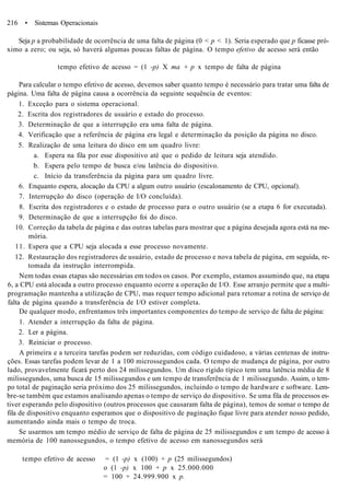 216 • Sistemas Operacionais
Seja p a probabilidade de ocorrência de uma falta de página (0 < p < 1). Seria esperado que p ficasse pró-
ximo a zero; ou seja, só haverá algumas poucas faltas de página. O tempo efetivo de acesso será então
tempo efetivo de acesso = (1 -p) X ma + p x tempo de falta de página
Para calcular o tempo efetivo de acesso, devemos saber quanto tempo é necessário para tratar uma falta de
página. Uma falta de página causa a ocorrência da seguinte sequência de eventos:
1. Exceção para o sistema operacional.
2. Escrita dos registradores de usuário e estado do processo.
3. Determinação de que a interrupção era uma falta de página.
4. Verificação que a referência de página era legal e determinação da posição da página no disco.
5. Realização de uma leitura do disco em um quadro livre:
a. Espera na fila por esse dispositivo até que o pedido de leitura seja atendido.
b. Espera pelo tempo de busca e/ou latência do dispositivo.
c. Início da transferência da página para um quadro livre.
6. Enquanto espera, alocação da CPU a algum outro usuário (escalonamento de CPU, opcional).
7. Interrupção do disco (operação de I/O concluída).
8. Escrita dos registradores e o estado de processo para o outro usuário (se a etapa 6 for executada).
9. Determinação de que a interrupção foi do disco.
10. Correção da tabela de página e das outras tabelas para mostrar que a página desejada agora está na me-
mória.
11. Espera que a CPU seja alocada a esse processo novamente.
12. Restauração dos registradores de usuário, estado de processo e nova tabela de página, em seguida, re-
tomada da instrução interrompida.
Nem todas essas etapas são necessárias em todos os casos. Por exemplo, estamos assumindo que, na etapa
6, a CPU está alocada a outro processo enquanto ocorre a operação de I/O. Esse arranjo permite que a multi-
programação mantenha a utilização de CPU, mas requer tempo adicional para retomar a rotina de serviço de
falta de página quando a transferência de I/O estiver completa.
De qualquer modo, enfrentamos três importantes componentes do tempo de serviço de falta de página:
1. Atender a interrupção da falta de página.
2. Ler a página.
3. Reiniciar o processo.
A primeira e a terceira tarefas podem ser reduzidas, com código cuidadoso, a várias centenas de instru-
ções. Essas tarefas podem levar de 1 a 100 microssegundos cada. O tempo de mudança de página, por outro
lado, provavelmente ficará perto dos 24 milissegundos. Um disco rígido típico tem uma latência média de 8
milissegundos, uma busca de 15 milissegundos e um tempo de transferência de 1 milissegundo. Assim, o tem-
po total de paginação seria próximo dos 25 milissegundos, incluindo o tempo de hardware e software. Lem-
bre-se também que estamos analisando apenas o tempo de serviço do dispositivo. Se uma fila de processos es-
tiver esperando pelo dispositivo (outros processos que causaram falta de página), temos de somar o tempo de
fila de dispositivo enquanto esperamos que o dispositivo de paginação fique livre para atender nosso pedido,
aumentando ainda mais o tempo de troca.
Se usarmos um tempo médio de serviço de falta de página de 25 milissegundos e um tempo de acesso à
memória de 100 nanossegundos, o tempo efetivo de acesso em nanossegundos será
tempo efetivo de acesso = (1 -p) x (100) + p (25 milissegundos)
o (1 -p) x 100 + p x 25.000.000
= 100 + 24.999.900 x p.
 