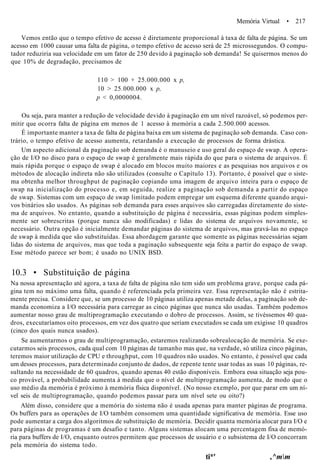 Memória Virtual • 217
Vemos então que o tempo efetivo de acesso é diretamente proporcional à taxa de falta de página. Se um
acesso em 1000 causar uma falta de página, o tempo efetivo de acesso será de 25 microssegundos. O compu-
tador reduziria sua velocidade em um fator de 250 devido à paginação sob demanda! Se quisermos menos do
que 10% de degradação, precisamos de
110 > 100 + 25.000.000 x p,
10 > 25.000.000 x p,
p < 0,0000004.
Ou seja, para manter a redução de velocidade devido à paginação em um nível razoável, só podemos per-
mitir que ocorra falta de página em menos de 1 acesso à memória a cada 2.500.000 acessos.
É importante manter a taxa de falta de página baixa em um sistema de paginação sob demanda. Caso con-
trário, o tempo efetivo de acesso aumenta, retardando a execução de processos de forma drástica.
Um aspecto adicional da paginação sob demanda é o manuseio e uso geral do espaço de swap. A opera-
ção de I/O no disco para o espaço de swap é geralmente mais rápida do que para o sistema de arquivos. É
mais rápida porque o espaço de swap é alocado em blocos muito maiores e as pesquisas nos arquivos e os
métodos de alocação indireta não são utilizados (consulte o Capítulo 13). Portanto, é possível que o siste-
ma obtenha melhor throughput de paginação copiando uma imagem de arquivo inteira para o espaço de
swap na inicialização do processo e, em seguida, realize a paginação sob demanda a partir do espaço
de swap. Sistemas com um espaço de swap limitado podem empregar um esquema diferente quando arqui-
vos binários são usados. As páginas sob demanda para esses arquivos são carregadas diretamente do siste-
ma de arquivos. No entanto, quando a substituição de página é necessária, essas páginas podem simples-
mente ser sobrescritas (porque nunca são modificadas) e lidas do sistema de arquivos novamente, se
necessário. Outra opção é inicialmente demandar páginas do sistema de arquivos, mas gravá-las no espaço
de swap à medida que são substituídas. Essa abordagem garante que somente as páginas necessárias sejam
lidas do sistema de arquivos, mas que toda a paginação subsequente seja feita a partir do espaço de swap.
Esse método parece ser bom; é usado no UNIX BSD.
10.3 • Substituição de página
Na nossa apresentação até agora, a taxa de falta de página não tem sido um problema grave, porque cada pá-
gina tem no máximo uma falta, quando é referenciada pela primeira vez. Essa representação não é estrita-
mente precisa. Considere que, se um processo de 10 páginas utiliza apenas metade delas, a paginação sob de-
manda economiza a I/O necessária para carregar as cinco páginas que nunca são usadas. Também podemos
aumentar nosso grau de multiprogramação executando o dobro de processos. Assim, se tivéssemos 40 qua-
dros, executaríamos oito processos, em vez dos quatro que seriam executados se cada um exigisse 10 quadros
(cinco dos quais nunca usados).
Se aumentarmos o grau de multiprogramação, estaremos realizando sobrealocação de memória. Se exe-
cutarmos seis processos, cada qual com 10 páginas de tamanho mas que, na verdade, só utiliza cinco páginas,
teremos maior utilização de CPU e throughput, com 10 quadros não usados. No entanto, é possível que cada
um desses processos, para determinado conjunto de dados, de repente tente usar todas as suas 10 páginas, re-
sultando na necessidade de 60 quadros, quando apenas 40 estão disponíveis. Embora essa situação seja pou-
co provável, a probabilidade aumenta à medida que o nível de multiprogramação aumenta, de modo que o
uso médio da memória é próximo à memória física disponível. (No nosso exemplo, por que parar em um ní-
vel seis de multiprogramação, quando podemos passar para um nível sete ou oito?)
Além disso, considere que a memória do sistema não é usada apenas para manter páginas de programa.
Os buffers para as operações de I/O também consomem uma quantidade significativa de memória. Esse uso
pode aumentar a carga dos algoritmos de substituição de memória. Decidir quanta memória alocar para I/O e
para páginas de programas é um desafio e tanto. Alguns sistemas alocam uma percentagem fixa de memó-
ria para buffers de I/O, enquanto outros permitem que processos de usuário e o subsistema de I/O concorram
pela memória do sistema todo.
ti*' ,^mm
 