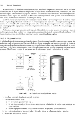 218 Sistemas Operacionais
A sobrealocação se manifesta da seguinte maneira. Enquanto um processo de usuário está executando,
ocorre uma falta de página. O hardware gera uma exceção para o sistema operacional, que verifica suas tabe-
las internas para ver se essa falta de página é genuína e não um acesso ilegal à memória. O sistema operacional
determina onde a página está residindo no disco, mas verifica que não existem quadros livres na lista de qua-
dros livres: toda memória está sendo usada (Figura 10.5).
O sistema operacional tem várias opções nesse momento. Poderia terminar o processo de usuário. No en-
tanto, a paginação por demanda é a tentativa do sistema operacional melhorar a utilização e o throughput do
sistema de computador. Os usuários não precisam estar cientes de que seus processos estão executando em
um sistema paginado - a paginação deveria ser logicamente transparente ao usuário. Por isso, essa opção não
é a melhor.
Poderíamos descarregar um processo (swap out), liberando todos os seus quadros e reduzindo o nível de
multiprogramação. Essa opção é boa em determinadas circunstâncias; ela será considerada na Seção 10.5.
Aqui, discutimos uma possibilidade mais interessante: a substituição de página.
10.3.1 Esquema básico
A substituição de página assume a seguinte abordagem. Se nenhum quadro está livre, encontramos um que não
está sendo usado no momento e o liberamos. Podemos liberar um quadro gravando seu conteúdo no espaço de
swap e alterando a tabela de página (e todas as outras tabelas) para indicar que a página não está mais na memó-
ria (Figura 10.6). Agora podemos usar o quadro liberado para armazenar a página para a qual ocorreu a falta no
processo. Modificamos a rotina de serviço de falta de página para incluir a substituição de página:
PC
0
1
2
3
H
carregar
M
J
M
quadro
bit válido-
inválido
w3
4
5
V
V
V
i
memória lógica
para usuário 1
tabela
de página
para usuário 1
A
B
D
E
quadro. in
Y^
H +
6
2
7
V
i
V
V
memória lógica
para usuário 2
tabela
de página
para usuário 2
0
1
2
3
4
5
6
7
monitor
''
D
H
carregar
M
J
A
E
memoria
física
Figura 10.5 Necessidade de substituição de página.
1. Localizar a posição da página desejada no disco.
2. Encontrar um quadro livre:
a. Se houver um quadro livre, use-o.
b. Se não houver quadros livres, use um algoritmo de substituição de página para selecionar um
quadro vítima.
c. Gravar a página vítima no disco; alterar as tabelas de página e quadro de acordo.
3. Ler a página desejada no quadro (recém-) liberado; alterar as tabelas de página e quadro.
4. Retomar o processo de usuário.
 