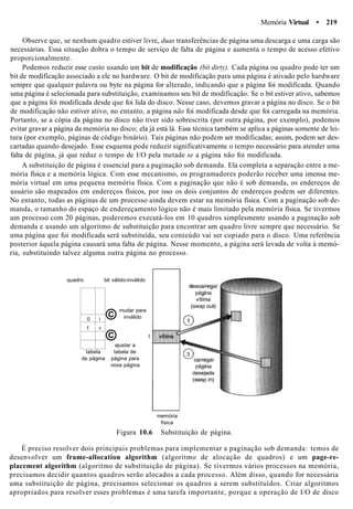 Memória Virtual • 219
Observe que, se nenhum quadro estiver livre, duas transferências de página uma descarga e uma carga são
necessárias. Essa situação dobra o tempo de serviço de falta de página e aumenta o tempo de acesso efetivo
proporcionalmente.
Podemos reduzir esse custo usando um bit de modificação (bit dirty). Cada página ou quadro pode ter um
bit de modificação associado a ele no hardware. O bit de modificação para uma página é ativado pelo hardware
sempre que qualquer palavra ou byte na página for alterado, indicando que a página foi modificada. Quando
uma página é selecionada para substituição, examinamos seu bit de modificação. Se o bit estiver ativo, sabemos
que a página foi modificada desde que foi lida do disco. Nesse caso, devemos gravar a página no disco. Se o bit
de modificação não estiver ativo, no entanto, a página não foi modificada desde que foi carregada na memória.
Portanto, se a cópia da página no disco não tiver sido sobrescrita (por outra página, por exemplo), podemos
evitar gravar a página da memória no disco; ela já está lá. Essa técnica também se aplica a páginas somente de lei-
tura (por exemplo, páginas de código binário). Tais páginas não podem ser modificadas; assim, podem ser des-
cartadas quando desejado. Esse esquema pode reduzir significativamente o tempo necessário para atender uma
falta de página, já que reduz o tempo de I/O pela metade se a página não foi modificada.
A substituição de página é essencial para a paginação sob demanda. Ela completa a separação entre a me-
mória física e a memória lógica. Com esse mecanismo, os programadores poderão receber uma imensa me-
mória virtual em uma pequena memória física. Com a paginação que não é sob demanda, os endereços de
usuário são mapeados em endereços físicos, por isso os dois conjuntos de endereços podem ser diferentes.
No entanto, todas as páginas de um processo ainda devem estar na memória física. Com a paginação sob de-
manda, o tamanho do espaço de endereçamento lógico não é mais limitado pela memória física. Se tivermos
um processo com 20 páginas, poderemos executá-los em 10 quadros simplesmente usando a paginação sob
demanda e usando um algoritmo de substituição para encontrar um quadro livre sempre que necessário. Se
uma página que foi modificada será substituída, seu conteúdo vai ser copiado para o disco. Uma referência
posterior àquela página causará uma falta de página. Nesse momento, a página será levada de volta à memó-
ria, substituindo talvez alguma outra página no processo.
quadro bit válido-inválido
0
f
i
V
©
mudar para
inválido
©ajustar a
tabela tabela de
de página página para
nova página
memória
física
Figura 10.6 Substituição de página.
É preciso resolver dois principais problemas para implementar a paginação sob demanda: temos de
desenvolver um frame-allocation algorithm (algoritmo de alocação de quadros) e um page-re-
placement algorithm (algoritmo de substituição de página). Se tivermos vários processos na memória,
precisamos decidir quantos quadros serão alocados a cada processo. Além disso, quando for necessária
uma substituição de página, precisamos selecionar os quadros a serem substituídos. Criar algoritmos
apropriados para resolver esses problemas é uma tarefa importante, porque a operação de I/O de disco
 