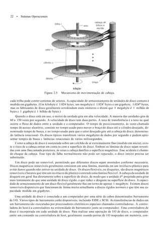 22 • Sistemas Operacionais
tolaçào
Figura 2.5 Mecanismo de movimentação de cabeça.
cada trilha pode conter centenas de setores. A capacidade de armazenamento de unidades de disco comuns é
medida em gigabytes. (Um kilobyte é 1.024 bytes, um megabyte é 1.0242
bytes e um gigabyte, 1.024* bytes,
mas os fabricantes de disco geralmente arredondam esses números e dizem que I megabyte é 1 milhão de
bytes c 1 gigabyte é 1 bilhão de bytes.)
Quando o disco está em uso, o motor da unidade gira em alta velocidade. A maioria das unidades gira de
60 a 150 vezes por segundo. A velocidade de disco tem duas partes. A taxa de transferência é a taxa na qual
ocorre o fluxo de dados entre a unidade e o computador. O tempo de posicionamento, às vezes chamado
tempo de acesso aleatório, consiste no tempo usado para mover o braço do disco até o cilindro desejado, de-
nominado tempo de busca, e no tempo usado para que o setor desejado gire até a cabeça do disco, denomina-
do latência rotacional- Os discos típicos transferem vários megabytes de dados por segundo e podem apre-
sentar tempos de busca c latências rotacionais de vários milissegundos.
Como a cabeça de disco é sustentada sobre um colchão de ar extremamente fino (medido em micra), exis-
te o risco de a cabeça entrar em conta to com a superfície do disco. Emboni as lâminas de disco sejam revesti-
das com uma fina camada protetora, às vezes a cabeça danifica a superfície magnética. Esse acidente é chama-
do choque da cabeça. Esse tipo de falha normalmente não pode ser reparado; o disco inteiro precisa ser
substituído.
Um disco pode ser removível, permitindo que diferentes discos sejam montados conforme necessário.
Discos magnéticos removíveis geralmente consistem em uma lâmina, mantida em um invólucro plástico para
evitar danos quando não estiver na unidade de disco. Os discos flexíveis, ou disquetes, são discos magnéticos
removíveis e baratos que têm um invólucro de plástico contendo uma lâmina flexível. A cabeça da unidade de
disquete em geral fica diretamente sobre a superfície do disco, de modo que a unidade ê* projetada para girar
mais lentamente do que uma unidade de disco rígido, o que reduz o desgaste na superfície do disco. A capaci-
dade de armazenamento de um disco flexível geralmente fica em torno de apenas 1 megabyte. Existem discos
removíveis disponíveis que funcionam de forma muito semelhante a discos rígidos normais e que têm sua ca-
pacidade medida em gigabytes.
Uma unidade de disco é conectada a um computador por uma série de cabos denominados barramento
de I/O. Vários tipos de barramento estão disponíveis, incluindo EIDE c SCSI. As transferências de dados em
um barramento são executadas por processadores eletrônicos especiais chamados controladoras. A contro-
ladora do host é a controladora na extremidade do barramento junto ao computador. Uma controladora de
disco é incorporada em cada unidade de disco. Para realizar uma operação de I/O de disco, o computador
emite um comando na controladora de host, geralmente usando portas de l/O mapeadas em memória, con-
 