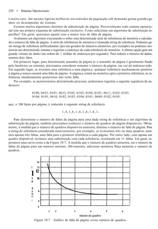 220 • Sistemas Operacionais
é muito cara. Até mesmo ligeiras melhorias nos métodos de paginação sob demanda geram grandes ga-
nhos no desempenho do sistema.
Existem muitos algoritmos distintos de substituição de página. Provavelmente todo sistema operacio-
nal tem seu próprio esquema de substituição exclusivo. Como selecionar um algoritmo de substituição es-
pecífico? Em geral, queremos aquele com a menor taxa de falta de página.
Avaliamos um algoritmo executando-o sobre uma determinada série de referências de memória e calculan-
do o número de falta de página. A série de referências de memória é chamada string de referência. Podemos ge-
rar strings de referência artificialmente (por um gerador de números aleatórios, por exemplo) ou podemos mo-
nitorar um determinado sistema e registrar o endereço de cada referência de memória. A última opção gera um
grande volume de dados (na ordem de 1 milhão de endereços por segundo). Para reduzir o número de dados,
usamos dois fatos.
Em primeiro lugar, para determinado tamanho de página (e o tamanho de página é geralmente fixado
pelo hardware ou sistema), precisamos considerar somente o número da página, em vez do endereço todo.
Em segundo lugar, se tivermos uma referência a uma página p, qualquer referência imediatamente posterior
à página p nunca causará uma falta de página. A página p estará na memória após a primeira referência; as re-
ferências imediatamente posteriores não terão falta.
Por exemplo, se monitorarmos determinado processo, poderemos registrar a seguinte sequência de en-
dereços:
0100, 0432, 0101, 0612, 0102, 0103, 0104, 0101, 0611, 0102, 0103,
0104, 0101, 0610, 0102, 0103, 0104, 0101, 0609, 0102, 0105,
que, a 100 bytes por página, é reduzido à seguinte string de referência
1 , 4 , 1 , 6 , 1 , 6 , 1 , 6 , 1 , 6 , 1 .
Para determinar o número de faltas de página para uma dada string de referência e um algoritmo de
substituição de página, também precisamos conhecer o número de quadros de página disponíveis. Obvia-
mente, à medida que o número de quadros disponíveis aumenta, diminui o número de falta de página. Para
a string de referência considerada anteriormente, por exemplo, se tivéssemos três ou mais quadros, tería-
mos apenas três faltas, uma falta para a primeira referência a cada página. Por outro lado, com apenas um
quadro disponível, teríamos uma substituição com cada referência, resultando em 11 faltas. Em geral, es-
peramos uma curva como a da Figura 10.7. A medida que o número de quadros aumenta, cai o número de
faltas de página para um número mínimo. Obviamente, adicionar memória física aumenta o número de
quadros.
16
I 14
•OS
I 12
1 10
i5
g
o 6
E
•D
c
4
2
1 2 3 4 5 6
número de quadros
Figura 10.7 Gráfico de falta de página versus número de quadros.
 