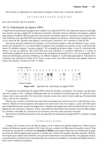 Memória Virtual • 221
Para ilustrar os algoritmos de substituição de página, iremos usar a string de referência
7, 0, 1, 2, 0, 3, 0, 4, 2, 3, 0, 3, 2, 1, 2, 0, 1, 7, 0, 1
para uma memória com três quadros.
10.3.2 Substituição de página FIFO
O algoritmo de substituição de página mais simples é um algoritmo FIFO. Esse algoritmo associa a cada pági-
na o instante em que a página foi levada para a memória. Quando é preciso substituir uma página, a página
mais antiga é escolhida. Observe que não é estritamente necessário registrar o instante em que a página é tra-
zida. Podemos criar uma fila FIFO para manter todas as páginas na memória. Substituímos a página que esti-
ver no início da fila. Quando uma página é movida para a memória, ela é inserida no final da fila.
Para nosso string de referência do exemplo, os três primeiros quadros estão inicialmente vazios. As pri-
meiras três referências (7, 0,1) causam faltas de página e são carregadas nos quadros vazios. A próxima refe-
rência (2) substitui a página 7, porque a página 7 foi carregada em primeiro lugar. Como 0 é a próxima refe-
rência e já está na memória, não existe falta para essa referência. A primeira referência a 3 resulta na
substituição da página 0, já que ela foi a primeira das três páginas na memória (0,1 e 2) a ser carregada. Devi-
do a essa substituição, a próxima referência, a 0, falhará. A página 1 é substituída pela página 0. Esse processo
continua como indicado na Figura 10.8. Toda vez que ocorre uma falta, mostramos que páginas estão nos
nossos três quadros. Existem ao todo 15 faltas.
string de referência
Y "b  2 ? 3 0 4 2 3 0 3 2 1 2 0 1 7 0 1
7 7
~0
[7
0
1
2
0
1
2
3
1
2
3
0
4
3
0
2
H
2
3
02
3
0
1
3
[0]
1
2
7
1
2
7
0
2
[7
0
1
quadros de página
Figura 10.8 Algoritmo de substituição de página FIFO.
O algoritmo de substituição de página FIFO é fácil de entender e programar. No entanto, seu desempe-
nho nem sempre é bom. A página substituída pode ser um módulo de inicialização que foi usado há muito
tempo e não é mais necessário. Por outro lado, ela pode conter uma variável muito usada que foi inicializada
cedo e está em uso constante.
Observe que, mesmo se optarmos por selecionar uma página que está em uso ativo, tudo funciona corre-
tamente. Depois de descarregarmos uma página ativa para trazer uma nova página, ocorre uma falta quase
que imediatamente para recuperar a página ativa. Alguma outra página precisará ser substituída para trazer a
página ativa de volta para a memória. Assim, uma opção de substituição ruim aumenta a taxa de falta de pági-
na e diminui velocidade de execução de um processo, mas não causa execução incorreta.
Para ilustrar os problemas possíveis com um algoritmo de substituição de página FIFO, considere o string
de referência
1 , 2 , 3 , 4 , 1 , 2 , 5 , 1 , 2 , 3 , 4 , 5 .
A Figura 10.9 mostra a curva de falta de página versus o número de quadros disponíveis. Observe que o
número de faltas para quatro quadros (10) é maior do que o número de faltas para três quadros (nove)! Esse
resultado tão inesperado é chamado de anomalia de Belady: para alguns algoritmos de substituição de pági-
na, a taxa de falta de página pode aumentar à medida que o número de quadros alocados aumenta. Podería-
mos esperar que conferir mais memória a um processo aumentaria o seu desempenho. Em pesquisas iniciais,
os pesquisadores verificaram que essa suposição nem sempre era verdadeira. A anomalia de Belady foi desco-
berta como resultado da pesquisa.
 