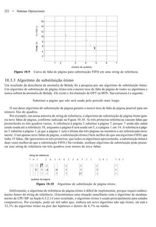 222 • Sistemas Operacionais



V
1 2 3 4 5 6 7
número de quadros
CO
c
O)
-CO
Q.
CU
O
CD
T3
p0)
È• 3
16
14
12
10
8
6
4
2
Figura 10.9 Curva de falta de página para substituição FIFO em uma string de referência.
10.3.3 Algoritmo de substituição ótimo
Um resultado da descoberta da anomalia de Belady foi a pesquisa por um algoritmo de substituição ótimo.
Um algoritmo de substituição de página ótimo tem a menor taxa de falta de página de todos os algoritmos e
nunca sofrerá da anomalia de Belady. Ele existe e foi chamado de OPT ou MIN. Sua estrutura é a seguinte:
Substituir a página que não será usada pelo período mais longo.
O uso desse algoritmo de substituição de página garante a menor taxa de falta de página possível para um
número fixo de quadros.
Por exemplo, em nossa amostra de string de referência, o algoritmo de substituição de página ótimo gera-
ria nove faltas de página, conforme indicado na Figura 10.10. As três primeiras referências causam faltas que
preencherão os três quadros vazios. A referência à página 2 substitui a página 7, porque 7 ainda não estará
sendo usada até a referência 18, enquanto a página 0 será usada em 5, e a página 1 em 14. A referência à pági-
na 3 substitui a página 1, já que a página 1 será a última das três páginas na memória a ser referenciada nova-
mente. Com apenas nove faltas de página, a substituição ótima é bem melhor do que um algoritmo FIFO, que
tinha 15 faltas. (Se ignorarmos os três primeiros, que todos os algoritmos apresentarão, a substituição ótima é
duas vezes melhor do que a substituição FIFO.) Na verdade, nenhum algoritmo de substituição pode proces-
sar esse string de referência em três quadros com menos de nove faltas.
string de referência
7 0 1 2 0 3 0 4 2 3 0 3 2 1 2 0 1 7 0 1
7 7
lo
[7
0
1
2
ol
1
ol
3
2
4
3
2
0
[3
2
0
1
7
0
1
quadros de página
Figura 10.10 Algoritmo de substituição de página ótimo.
Infelizmente, o algoritmo de referência de página ótimo é difícil de implementar, porque requer conheci-
mento futuro do string de referência. (Encontramos uma situação semelhante com o algoritmo de escalona-
mento de CPU SJF na Seção 6.3.2.) Como resultado, o algoritmo ótimo é usado principalmente para estudos
comparativos. Por exemplo, pode ser útil saber que, embora um novo algoritmo não seja ótimo, ele está a
12,3% do algoritmo ótimo na pior das hipóteses e dentro de 4,7% na média.
 