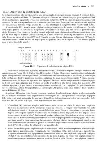 Memória Virtual • 223
10.3.4 Algoritmo de substituição LRU
Se o algoritmo ótimo não for viável, talvez uma aproximação desse algoritmo seja possível. A principal distin-
ção entre os algoritmos FIFO e OPT (além de olhar para a frente ou para trás no tempo) é que o algoritmo FIFO
utiliza a data em que a página foi levada para a memória; o algoritmo OPT usa a data em que uma página deverá
ser usada. Se usarmos o passado recente como uma aproximação do futuro próximo, substituiremos a página
que não foi usada por mais tempo (Figura 10.11). Essa abordagem é o algoritmo least recently used (LRU).
A substituição LRU associa a cada página a data que essa página foi usada pela última vez. Quando
uma página precisa ser substituída, o algoritmo LRU seleciona a página que não foi usada pelo maior pe-
ríodo de tempo. Essa estratégia é o algoritmo de substituição de página ótimo olhando para trás no tem-
po, ao invés de para a frente. (Estranhamente, se SR
for o inverso de um string de referência 5, a taxa de
falta de página para o algoritmo OPT em S é igual à taxa de falta de página para o algoritmo OPT em SR
.
Da mesma forma, a taxa de falta de página para o algoritmo LRU em 5 é igual à taxa de falta de página
para o algoritmo LRU em SR
.)
string de referência
7 0 1 2 0 3 0 4 2 3 0 3 2 1 2 0 1 7 0 1
7 7
0
7
0
1
2
0
1
[21
0
3
4
0
3]
i4
0
2
4
3
2
0
3
2,
rr
3
2
00
2
0
7
quadros de página
Figura 10.11 Algoritmo de substituição de página LRU.
O resultado da aplicação do algoritmo de substituição LRU ao nosso exemplo de string de referência está
representado na Figura 10.11. O algoritmo LRU produz 12 faltas. Observe que os cinco primeiros faltas são
iguais ao algoritmo de substituição ótimo. Quando ocorre a referência à página 4, no entanto, a substituição
LRU verifica que, dos três quadros na memória, a página 2 foi usada menos recentemente. A página mais re-
centemente usada é a página 0 e logo antes dela a página 3 foi usada. Assim, o algoritmo LRU substitui a pági-
na 2, sem saber que a página 2 está prestes a ser usada. Quando há a falta para a página 2, o algoritmo LRU
substitui a página 3, já que, das três primeiras páginas na memória {0, 3,4}, a página 3 é a que foi usada me-
nos recentemente. Apesar desses problemas, a substituição LRU com 12 faltas ainda é melhor do que a substi-
tuição FIFO com 15 faltas.
A política LRU muitas vezes é usada como um algoritmo de substituição de página, sendo considerada
boa. O principal problema é como implementar a substituição LRU. Um algoritmo de substituição de página
LRU pode exigir ajuda substancial do hardware. O problema é determinar uma ordem para os quadros defi-
nida pela data da última utilização. Duas implementações são viáveis:
• Contadores: No caso mais simples, associamos a cada entrada na tabela de página um campo da-
ta-de-uso e adicionamos à CPU um relógio lógico ou contador. O relógio é incrementado para cada
referência de memória. Sempre que uma referência de página é feita, o conteúdo do registrador do re-
lógio é copiado para o campo de data-de-uso na entrada na tabela de página para essa página. Dessa
forma, sempre temos a "data" da última referência a cada página. Substituímos a página pelo menor
valor de data. Esse esquema requer uma busca na tabela de página para encontrar a página LRU, e uma
escrita na memória (para o campo de data-de-uso na tabela de página) para cada acesso à memória. As
datas também devem ser mantidas quando as tabelas de página são alteradas (devido ao escalonamen-
to de CPU). O overflow do relógio deve ser considerado.
• Pilha: Outra abordagem à implementação da substituição LRU é manter uma pilha de números de pá-
gina. Sempre que uma página é referenciada, ela é removida da pilha e colocada no topo. Dessa forma,
o topo da pilha sempre será a página mais recentemente usada e a base da pilha é a página LRU (Figura
10.12). Como as entradas devem ser removidas do meio da pilha, ela é mais bem implementada por
uma lista duplamente encadeada, com um ponteiro de início e fim. Remover uma página e colocá-la
 