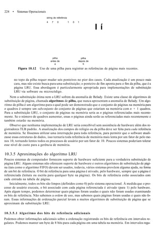 224 • Sistemas Operacionais
string de referência
4 7 0 1 0 1
I í
pilha
antes de
a
pilha
depois de
b
Figura 10.12 Uso de uma pilha para registrar as referências de página mais recentes.
no topo da pilha requer mudar seis ponteiros no pior dos casos. Cada atualização é um pouco mais
cara, mas não existe busca para uma substituição; o ponteiro de fim aponta para o fim da pilha, que é a
página LRU. Essa abordagem é particularmente apropriada para implementações de substituição
LRU via software ou microcódigo.
Nem a substituição ótima nem a LRU sofrem da anomalia de Belady. Existe uma classe de algoritmos de
substituição de página, chamada algoritmos de pilha, que nunca apresentam a anomalia de Belady. Um algo-
ritmo de pilha é um algoritmo para o qual pode ser demonstrado que o conjunto de páginas na memória para
n quadros é sempre um subconjunto do conjunto de páginas que estariam na memória com n + 1 quadros.
Para a substituição LRU, o conjunto de páginas na memória seria as n páginas referenciadas mais recente-
mente. Se o número de quadros aumentar, essas n páginas ainda serão as referenciadas mais recentemente e
também estarão na memória.
Observe que nenhuma implementação de LRU seria concebível sem assistência de hardware além dos re-
gistradores TLB padrão. A atualização dos campos do relógio ou da pilha deve ser feita para cada referência
de memória. Se fôssemos utilizar uma interrupção para toda referência, para permitir que o software atuali-
zasse essas estruturas de dados, isso tornaria toda referência de memória mais lenta por um fator de pelo me-
nos 10, tornando lentos todos os processos de usuário por um fator de 10. Poucos sistemas poderiam tolerar
esse nível de custo para a gerência de memória.
10.3.5 Aproximações do algoritmo LRU
Poucos sistemas de computador fornecem suporte de hardware suficiente para a verdadeira substituição de
página LRU. Alguns sistemas não oferecem suporte de hardware e outros algoritmos de substituição de pági-
na (tais como o algoritmo FIFO) devem ser usados, todavia, vários sistemas provêem alguma ajuda, na forma
de um bit de referência. O bit de referência para uma página é ativado, pelo hardware, sempre que a página é
referenciada (leitura ou escrita para qualquer byte na página). Os bits de referência estão associados com
cada entrada na tabela de página.
Inicialmente, todos os bits são limpos (definidos como 0) pelo sistema operacional. À medida que o pro-
cesso de usuário executa, o bit associado com cada página referenciada é ativado (para 1) pelo hardware.
Após algum tempo, podemos determinar quais páginas foram usadas e quais não foram usadas examinando
os bits de referência. Não sabemos a ordem de uso, mas sabemos quais páginas foram usadas e quais não fo-
ram. Essas informações de ordenação parcial levam a muitos algoritmos de substituição de página que se
aproximam da substituição LRU.
10.3.5.1 Algoritmo dos bits de referência adicionais
Podemos obter informações adicionais sobre a ordenação registrando os bits de referência em intervalos re-
gulares. Podemos manter um byte de 8 bits para cada página em uma tabela na memória. Em intervalos regu-
 