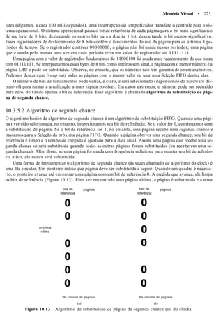 Memória Virtual • 225
lares (digamos, a cada 100 milissegundos), uma interrupção do temporizador transfere o controle para o sis-
tema operacional. O sistema operacional passa o bit de referência de cada página para o bit mais significativo
de seu byte de 8 bits, deslocando os outros bits para a direita 1 bit, descartando o bit menos significativo.
Esses registradores de deslocamento de 8 bits contêm o fundamentos do uso da página para os últimos 8 pe-
ríodos de tempo. Se o registrador contiver 00000000, a página não foi usada nesses períodos; uma página
que é usada pelo menos uma vez em cada período teria um valor de registrador de 11111111.
Uma página com o valor do registrador fundamentos de 11000100 foi usada mais recentemente do que outra
com 01110111. Se interpretarmos esses bytes de 8 bits como inteiros sem sinal, a página com o menor número é a
página LRU e pode ser substituída. Observe, no entanto, que os números não têm garantia de serem exclusivos.
Podemos descarregar (swap out) todas as páginas com o menor valor ou usar uma Seleção FIFO dentre elas.
O número de bits de fundamentos pode variar, é claro, e será selecionado (dependendo do hardware dis-
ponível) para tornar a atualização a mais rápida possível. Em casos extremos, o número pode ser reduzido
para zero, deixando apenas o bit de referência. Esse algoritmo é chamado algoritmo de substituição de pági-
na de segunda chance.
10.3.5.2 Algoritmo de segunda chance
O algoritmo básico de algoritmo de segunda chance é um algoritmo de substituição FIFO. Quando uma pági-
na tiver sido selecionada, no entanto, inspecionamos seu bit de referência. Se o valor for 0, continuamos com
a substituição de página. Se o bit de referência for 1, no entanto, essa página recebe uma segunda chance e
passamos para a Seleção da próxima página FIFO. Quando a página obtiver uma segunda chance, seu bit de
referência é limpo e o tempo de chegada é ajustado para a data atual. Assim, uma página que recebe uma se-
gunda chance só será substituída quando todas as outras páginas forem substituídas (ou receberem uma se-
gunda chance). Além disso, se uma página for usada com frequência suficiente para manter seu bit de referên-
cia ativo, ela nunca será substituída.
Uma forma de implementar o algoritmo de segunda chance (às vezes chamado de algoritmo do clock) é
uma fila circular. Um ponteiro indica que página deve ser substituída a seguir. Quando um quadro é necessá-
rio, o ponteiro avança até encontrar uma página com um bit de referência 0. A medida que avança, ele limpa
os bits de referência (Figura 10.13). Uma vez encontrada uma página vítima, a página é substituída e a nova
bits de
referência
paginas
0
0
próxima
vítima
0
0
0
0
bits de
referência
0
0
0
0
0
0
paginas
fila circular de páginas fila circular de páginas
(a) (b)
Figura 10.13 Algoritmo de substituição de página da segunda chance (ou do clock).
 
