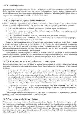 226 • Sistemas Operacionais
página é inserida na fila circular naquela posição. Observe que, no pior caso, quando todos os bits forem defi-
nidos, o ponteiro faz um ciclo em toda a fila, dando a cada página uma segunda chance. Ele limpa todos os
bits de referência antes de selecionar a próxima página para substituição. A substituição de segunda chance se
degenera em substituição FIFO se todos os bits estiverem ativos.
10.3.5.3 Algoritmo da segunda chance melhorado
i o d e m o s melhorar o algoritmo de segunda chance considerando o bit de referência e o bit de modificação
(Seção 10.3) como um par ordenado. Com esses dois bits, temos as seguintes quatro classes possíveis:
1. (0,0) - não foi usada nem modificada recentemente - melhor página para substituir
2. (0,1) - não foi usada recentemente mas foi modificada - opção não tão boa, porque a página precisará
ser gravada antes de ser substituída
3. (1,0) - recentemente usada mas limpa - provavelmente logo será usada novamente
4. (1,1)- recentemente usada e modificada - provavelmente logo será usada novamente e a página preci-
sará ser gravada em disco antes de ser substituída
Quando há necessidade de substituição de página, cada página está em uma dessas quatro classes. Usamos
o mesmo esquema que o algoritmo do clock, mas em vez de examinar se a página para a qual estamos apon-
tando tem o bit de referência ativo 1, examinamos a classe à qual a página pertence. Substituímos a primeira
página encontrada na menor classe não-vazia. Observe que talvez seja preciso percorrer a fila circular várias
vezes antes de achar uma página para ser substituída.
Esse algoritmo é usado no esquema de gerência de memória virtual do Macintosh. A principal diferença
entre esse algoritmo e o algoritmo de clock mais simples é que aqui damos preferência a manter em memória
páginas que foram modificadas, para reduzir o número de operações de I/O necessárias.
10.3.6 Algoritmos de substituição baseadas em contagem
Existem muitos outros algoritmos que podem ser usados para substituição de página. Por exemplo, podemos
manter um contador do número de referências que foram feitas a cada página e desenvolver os dois esquemas
seguintes:
• O algoritmo de substituição de página menos frequentemente usada Least Frequently Used (LFU) re-
quer que a página com a menor contagem seja substituída. O motivo para essa Seleção é que uma pági-
na muito usada deve ter uma contagem de referência alta. Esse algoritmo enfrenta o seguinte proble-
ma: uma página é muito usada durante a fase inicial de um processo, mas depois nunca mais é usada.
Como ela foi muito utilizada, possui uma alta contagem e permanece na memória embora não seja
mais necessária. Uma solução é deslocar as contagens para a direita em 1 bit em intervalos regulares,
formando uma contagem de uso médio com decaimento exponencial.
• O algoritmo de substituição de página mais frequentemente usada Most Frequently Used (MFU) ba-
seia-se no argumento de que a página com menor contagem provavelmente acaba de chegar à memó-
ria e ainda deverá ser utilizada.
Como esperado, os algoritmos de substituição MFU e LFU não são comuns. A implementação desses al-
goritmos é cara, e eles não se aproximam da substituição OPT.
10.3.7 Algoritmo do buffer de páginas
Muitas vezes, outros procedimentos são utilizados além de um algoritmo de substituição de página específi-
co. Por exemplo, os sistemas em geral mantêm um pool de quadros livres. Quando ocorre uma falta de pági-
na, um quadro vítima é escolhido como antes. No entanto, a página desejada é lida em um quadro livre do
pool antes que a vítima seja gravada. Esse procedimento permite que o processo seja reiniciado assim que
possível, sem esperar que a página vítima seja gravada. Quando a vítima for gravada mais tarde, o quadro será
adicionado ao pool de quadros livres.
 