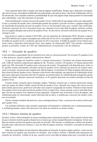 Memória Virtual • 227
Uma expansão dessa ideia é manter uma lista de páginas modificadas. Sempre que o dispositivo de pagina-
ção estiver ocioso, uma página modificada será selecionada e gravada no disco. Seu bit de modificação será en-
tão desativado. Esse esquema aumenta a probabilidade de que uma página esteja limpa quando for selecionada
para substituição e que não precisará ser gravada.
Outra modificação é manter um pool de quadros livres, lembrando de que página estava em cada quadro.
Como o conteúdo do quadro não é modificado quando um quadro é gravado no disco, a página antiga pode
ser reutilizada diretamente do pool de quadros livres se for necessária antes que o quadro seja reutilizado.
Nenhuma operação de I/O é necessária nesse caso. Quando ocorre uma falta de página, primeiro verifica-
mos se a página desejada está no pool de quadros livres. Se não estiver, devemos selecionar um quadro livre e
carregá-la nele.
Essa técnica é usada no sistema VAX/VMS, com um algoritmo de substituição FIFO. Quando o algorit-
mo FIFO substitui por engano uma página que ainda está em uso ativo, essa página é rapidamente recuperada
do buffer de quadros livres e nenhuma operação de I/O é necessária. O buffer de quadros livres fornece pro-
teção contra o algoritmo relativamente fraco, mas simples, de substituição FIFO. Esse método é necessário
porque as primeiras versões de VAX não implementavam corretamente o bit de referência.
10.4 • Alocação de quadros
Como alocamos a quantidade fixa de memória livre entre os vários processos? Se tivermos 93 quadros livres
e dois processos, quantos quadros cada processo obterá?
O caso mais simples de memória virtual é o sistema monousuário. Considere um sistema monousuário
com 128K de memória composta por páginas de IK. Portanto, existem 128 quadros. O sistema operacional
pode usar 35K, deixando 93 quadros para o processo de usuário. Na paginação sob demanda pura, todos os
93 quadros seriam inicialmente colocados na lista de quadros livres. Quando um processo de usuário come-
çasse a execução, ele geraria uma sequência de falta de página. As primeiras 93 faltas de página obteriam qua-
dros livres da lista de quadros livres. Quando a lista tivesse sido esgotada, um algoritmo de substituição de pá-
gina seria usado para selecionar uma das 93 páginas na memória para ser substituída pela nonagésima quarta
e assim por diante. Quando o processo terminasse, os 93 quadros mais uma vez seriam colocados na lista de
quadros livres.
Existem muitas variações dessa estratégia simples. Podemos solicitar que o sistema operacional aloque
todo seu espaço de tabela e buffer a partir da lista de quadros livres. Quando esse espaço não estiver em uso
pelo sistema operacional, poderá ser utilizado como suporte à paginação de usuário. Podemos tentar manter
três quadros livres reservados na lista de quadros livres o tempo todo. Assim, quando ocorrer uma falta de pá-
gina, haverá um quadro livre disponível para paginação. Enquanto está ocorrendo a troca de página, uma
substituição pode ser selecionada, sendo então gravada no disco, à medida que o processo de usuário conti-
nua executando.
Outras variantes também são possíveis, mas a estratégia básica é clara: o processo de usuário recebe qual-
quer quadro livre.
Um problema diferente surge quando a paginação sob demanda é combinada com a multiprogramação.
A multiprogramação coloca dois processos (ou mais) na memória ao mesmo tempo.
10.4.1 Número mínimo de quadros
Existem, é claro, várias limitações às nossas estratégias para a alocação de quadros. Não é possível alocar mais
do que o número total de quadros disponíveis (a menos que exista compartilhamento de página). Existe tam-
bém um número mínimo de quadros que pode ser alocado. Obviamente, à medida que o número de quadros
alocados para cada processo diminui, a taxa de falta de página aumenta, tornando a execução do processo
mais lenta.
Além das propriedades de desempenho indesejadas da alocação de apenas alguns quadros, existe um nú-
mero mínimo de quadros que precisam ser alocados. Esse número mínimo é definido pela arquitetura do
conjunto de instruções. Lembre-se de que, quando ocorre uma falta de página antes que a execução de uma
 