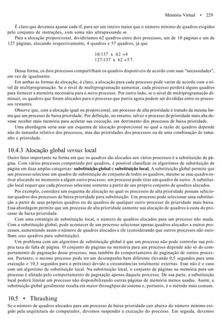 Memória Virtual • 229
É claro que devemos ajustar cada tf, para ser um inteiro maior que o número mínimo de quadros exigidos
pelo conjunto de instruções, com soma não ultrapassando m.
Para a alocação proporcional, dividiríamos 62 quadros entre dois processos, um de 10 páginas e um de
127 páginas, alocando respectivamente, 4 quadros e 57 quadros, já que
10/137 x 62 «4
127/137 x 62 « 5 7 .
Dessa forma, os dois processos compartilham os quadros disponíveis de acordo com suas "necessidades",
em vez de igualmente.
Em ambas as formas de alocação, é claro, a alocação para cada processo pode variar de acordo com o ní-
vel de multiprogramação. Se o nível de multiprogramação aumentar, cada processo perderá alguns quadros
para fornecer a memória necessária para o novo processo. Por outro lado, se o nível de multiprogramação di-
minuir, os quadros que foram alocados para o processo que partiu agora podem ser divididas entre os proces-
sos restantes.
Observe que, com a alocação igual ou proporcional, um processo de alta prioridade é tratado da mesma for-
ma que um processo de baixa prioridade. Por definição, no entanto, talvez o processo de prioridade mais alta de-
vesse receber mais memória para acelerar sua execução, em detrimento dos processos de baixa prioridade.
Uma abordagem seria usar um esquema de alocação proporcional no qual a razão de quadros depende
não do tamanho relativo dos processos, mas das prioridades dos processos ou de uma combinação de tama-
nho e prioridade.
10.4.3 Alocação global versus local
Outro fator importante na forma em que os quadros são alocados aos vários processos é a substituição de pá-
gina. Com vários processos competindo por quadros, é possível classificar os algoritmos de substituição de
página em duas amplas categorias: substituição global e substituição local. A substituição global permite que
um processo selecione um quadro de substituição do conjunto de todos os quadros, mesmo se esse quadro es-
tiver alocando no momento a algum outro processo; um processo pode tirar um quadro de outro. A substitui-
ção local requer que cada processo selecione somente a partir de seu próprio conjunto de quadros alocados.
Por exemplo, considere um esquema de alocação no qual os processos de alta prioridade possam selecio-
nar quadros dos processos de baixa prioridade para substituição. Um processo pode selecionar uma substitui-
ção a partir de seus próprios quadros ou de quadros de qualquer outro processo de prioridade mais baixa.
Essa abordagem permite que um processo de alta prioridade aumente sua alocação de quadros à custa do pro-
cesso de baixa prioridade.
Com uma estratégia de substituição local, o número de quadros alocados para um processo não muda.
Com a substituição global, pode acontecer de um processo selecionar apenas quadros alocados a outros pro-
cessos, aumentando assim o número de quadros alocados a ele (considerando que outros processos não esco-
lham seus quadros para substituição).
Um problema com um algoritmo de substituição global é que um processo não pode controlar sua pró-
pria taxa de falta de página. O conjunto de páginas na memória para um processo depende não só do com-
portamento de paginação desse processo, mas também do comportamento de paginação de outros proces-
sos. Portanto, o mesmo processo pode ter um desempenho bem diferente (levando 0,5 segundos para uma
execução e 10,3 segundos para a próxima) devido a circunstâncias totalmente externas. Esse não é o caso
com um algoritmo de substituição local. Na substituição local, o conjunto de páginas na memória para um
processo é afetado pelo comportamento de paginação apenas daquele processo. De sua parte, a substituição
local poderá limitar um processo não disponibilizando outras páginas de memória menos usadas. Assim, a
substituição global geralmente resulta em maior throughput do sistema e, portanto, é o método mais comum.
10.5 • Thrashing
Se o número de quadros alocados para um processo de baixa prioridade cair abaixo do número mínimo exi-
gido pela arquitetura do computador, devemos suspender a execução do processo. Em seguida, devemos
 