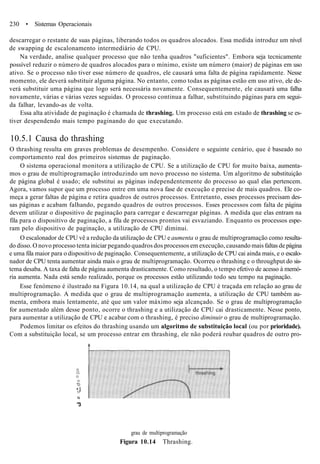 230 • Sistemas Operacionais
descarregar o restante de suas páginas, liberando todos os quadros alocados. Essa medida introduz um nível
de swapping de escalonamento intermediário de CPU.
Na verdade, analise qualquer processo que não tenha quadros "suficientes". Embora seja tecnicamente
possível reduzir o número de quadros alocados para o mínimo, existe um número (maior) de páginas em uso
ativo. Se o processo não tiver esse número de quadros, ele causará uma falta de página rapidamente. Nesse
momento, ele deverá substituir alguma página. No entanto, como todas as páginas estão em uso ativo, ele de-
verá substituir uma página que logo será necessária novamente. Consequentemente, ele causará uma falha
novamente, várias e várias vezes seguidas. O processo continua a falhar, substituindo páginas para em segui-
da falhar, levando-as de volta.
Essa alta atividade de paginação é chamada de thrashing. Um processo está em estado de thrashing se es-
tiver despendendo mais tempo paginando do que executando.
10.5.1 Causa do thrashing
O thrashing resulta em graves problemas de desempenho. Considere o seguinte cenário, que é baseado no
comportamento real dos primeiros sistemas de paginação.
O sistema operacional monitora a utilização de CPU. Se a utilização de CPU for muito baixa, aumenta-
mos o grau de multiprogramação introduzindo um novo processo no sistema. Um algoritmo de substituição
de página global é usado; ele substitui as páginas independentemente do processo ao qual elas pertencem.
Agora, vamos supor que um processo entre em uma nova fase de execução e precise de mais quadros. Ele co-
meça a gerar faltas de página e retira quadros de outros processos. Entretanto, esses processos precisam des-
sas páginas e acabam falhando, pegando quadros de outros processos. Esses processos com falta de página
devem utilizar o dispositivo de paginação para carregar e descarregar páginas. A medida que elas entram na
fila para o dispositivo de paginação, a fila de processos prontos vai esvaziando. Enquanto os processos espe-
ram pelo dispositivo de paginação, a utilização de CPU diminui.
O escalonador de CPU vê a redução da utilização de CPU e aumenta o grau de multiprogramação como resulta-
do disso. O novo processo tenta iniciar pegando quadros dos processos em execução, causando mais faltas de página
e uma fila maior para o dispositivo de paginação. Consequentemente, a utilização de CPU cai ainda mais, e o escalo-
nador de CPU tenta aumentar ainda mais o grau de multiprogramação. Ocorreu o thrashing e o throughput do sis-
tema desaba. A taxa de falta de página aumenta drasticamente. Como resultado, o tempo efetivo de acesso à memó-
ria aumenta. Nada está sendo realizado, porque os processos estão utilizando todo seu tempo na paginação.
Esse fenómeno é ilustrado na Figura 10.14, na qual a utilização de CPU é traçada em relação ao grau de
multiprogramação. A medida que o grau de multiprogramação aumenta, a utilização de CPU também au-
menta, embora mais lentamente, até que um valor máximo seja alcançado. Se o grau de multiprogramação
for aumentado além desse ponto, ocorre o thrashing e a utilização de CPU cai drasticamente. Nesse ponto,
para aumentar a utilização de CPU e acabar com o thrashing, é preciso diminuir o grau de multiprogramação.
Podemos limitar os efeitos do thrashing usando um algoritmo de substituição local (ou por prioridade).
Com a substituição local, se um processo entrar em thrashing, ele não poderá roubar quadros de outro pro-
D
CL
O
d)
"D
• 8O"
N
"3
grau de multiprogramação
Figura 10.14 Thrashing.
 