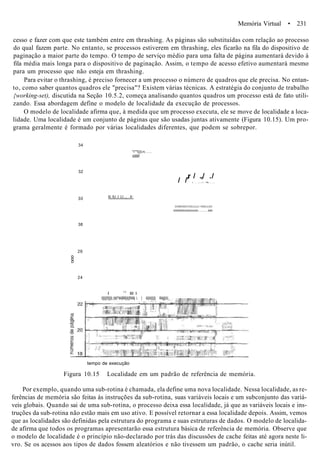 Memória Virtual • 231
cesso e fazer com que este também entre em thrashing. As páginas são substituídas com relação ao processo
do qual fazem parte. No entanto, se processos estiverem em thrashing, eles ficarão na fila do dispositivo de
paginação a maior parte do tempo. O tempo de serviço médio para uma falta de página aumentará devido à
fila média mais longa para o dispositivo de paginação. Assim, o tempo de acesso efetivo aumentará mesmo
para um processo que não esteja em thrashing.
Para evitar o thrashing, é preciso fornecer a um processo o número de quadros que ele precisa. No entan-
to, como saber quantos quadros ele "precisa"? Existem várias técnicas. A estratégia do conjunto de trabalho
{working-set), discutida na Seção 10.5.2, começa analisando quantos quadros um processo está de fato utili-
zando. Essa abordagem define o modelo de localidade da execução de processos.
O modelo de localidade afirma que, à medida que um processo executa, ele se move de localidade a loca-
lidade. Uma localidade é um conjunto de páginas que são usadas juntas ativamente (Figura 10.15). Um pro-
grama geralmente é formado por várias localidades diferentes, que podem se sobrepor.
34
32
30
38
26
o
o
o
24
"i''"l|||i;n
iiillllll!
lil,.lU.,I..LI,.„; II.:
,r / .,/ ./
/ / i , . . . • , • !lH
I|IIMIIIII|UIII|||||||||||>IIIII|||||III
lilllllllllllliiiilllliiiiiiilll llllll
I l;l
III I
l||||||!|||||i;;i|ii|^iiiii|M||i|||l!iiilij i. | ii|i|ii|||||| lliiijj||ii|,
tempo de execução
Figura 10.15 Localidade em um padrão de referência de memória.
Por exemplo, quando uma sub-rotina é chamada, ela define uma nova localidade. Nessa localidade, as re-
ferências de memória são feitas às instruções da sub-rotina, suas variáveis locais e um subconjunto das variá-
veis globais. Quando sai de uma sub-rotina, o processo deixa essa localidade, já que as variáveis locais e ins-
truções da sub-rotina não estão mais em uso ativo. E possível retornar a essa localidade depois. Assim, vemos
que as localidades são definidas pela estrutura do programa e suas estruturas de dados. O modelo de localida-
de afirma que todos os programas apresentarão essa estrutura básica de referência de memória. Observe que
o modelo de localidade é o princípio não-declarado por trás das discussões de cache feitas até agora neste li-
vro. Se os acessos aos tipos de dados fossem aleatórios e não tivessem um padrão, o cache seria inútil.
 