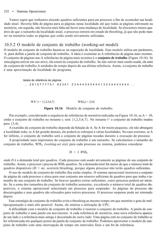 232 • Sistemas Operacionais
Vamos supor que tenhamos alocado quadros suficientes para um processo a fim de acomodar sua locali-
dade atual. Haveria falta de página para as páginas nessa localidade até que todas as páginas estivessem na
memória; em seguida, não haveria mais falta até haver uma mudança de localidade. Se alocarmos menos qua-
dros do que o tamanho da localidade atual, o processo entrará em estado de thrashing, já que não pode man-
ter na memória todas as páginas que estão sendo ativamente utilizadas.
10.5.2 O modelo de conjunto de trabalho (working-set model)
O modelo de conjunto de trabalho baseia-se na suposição de localidade. Esse modelo utiliza um parâmetro,
A, para definir a janela de conjunto de trabalho. A ideia é examinar as A referências de página mais recentes.
O conjunto de páginas nas A referências de página mais recentes é o conjunto de trabalho (Figura 10.16). Se
uma página estiver em uso ativo, ela estará no conjunto de trabalho. Se não estiver mais sendo usada, ela sairá
do conjunto de trabalho A unidades de tempo depois de sua última referência. Assim, o conjunto de trabalho
é uma aproximação da localidade do programa.
tabela de referência de páginas
. . . 2 6 1 5 7 7 7 7 5 1 6 2 3 4 1 2 3 4 4 4 3 4 3 4 4 4 1 3 2 3 4 4 4 3 4 4 4 . . .
WS^) = {1,2,5,6,7} WS(í2) = {3,4}
Figura 10.16 Modelo de conjunto de trabalho.
Por exemplo, considerando a sequência de referências de memória indicadas na Figura 10.16, se A = 10,
então o conjunto de trabalho no instante t1 será {1,2,5,6,7}. No instante t^ o conjunto de trabalho mudou
para {3,4}.
A exatidão do conjunto de trabalho depende da Seleção de A. Se A for muito pequeno, ele não abrangerá
a localidade toda; se A for grande demais, ele poderá se sobrepor a várias localidades. No caso extremo, se A
for infinito, o conjunto de trabalho será o conjunto de páginas tocadas durante a execução do processo.
A propriedade mais importante do conjunto de trabalho é seu tamanho. Se calcularmos o tamanho do
conjunto de trabalho, W5S„ (working-set sizé) para cada processo no sistema, podemos considerar
D = I WSSh
onde D é a demanda total por quadros. Cada processo está usado ativamente as páginas do seu conjunto de
trabalho. Assim, o processo i precisa de WSS, quadros. Se a demanda total for maior do que o número total de
quadros disponíveis (D > m), ocorrerá thrashing, porque alguns processo não terão quadros suficientes.
O uso do modelo de conjunto de trabalho fica então simples. O sistema operacional monitora o conjunto
de página de cada processo e aloca para esse conjunto um número suficiente de quadros para que tenha o ta-
manho do seu conjunto de trabalho. Se houver quadros extras suficientes, outro processo poderá ser inicia-
do. Se a soma dos tamanhos do conjunto de trabalho aumentar, excedendo o número total de quadros dis-
poníveis, o sistema operacional selecionará um processo para suspender. As páginas do processo são
descarregadas e seus quadros são relocados para outros processos. O processo suspenso pode ser retomado
depois.
Essa estratégia de conjunto de trabalho evita o thrashing ao mesmo tempo em que mantém o grau de mul-
tiprogramação o mais alto possível. Assim, ele otimiza a utilização de CPU.
A dificuldade com o modelo de conjunto de trabalho é rastrear o conjunto de trabalho. A janela de con-
junto de trabalho é uma janela em movimento. A cada referência de memória, uma nova referência aparece
de um lado e a referência mais antiga é descartada do outro lado. Uma página está no conjunto de trabalho se
for referenciada em qualquer ponto da janela de conjunto de trabalho. Podemos aproximar o modelo de con-
junto de trabalho com uma interrupção de tempo em intervalos fixos e um bit de referência.
 