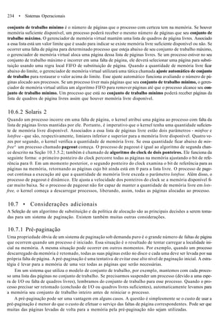 234 • Sistemas Operacionais
conjunto de trabalho mínimo é o número de páginas que o processo com certeza tem na memória. Se houver
memória suficiente disponível, um processo poderá receber o mesmo número de páginas que seu conjunto de
trabalho máximo. O gerenciador de memória virtual mantém uma lista de quadros de página livres. Associado
a essa lista está um valor limite que é usado para indicar se existe memória livre suficiente disponível ou não. Se
ocorrer uma falta de página para determinado processo que esteja abaixo de seu conjunto de trabalho máximo,
o gerenciador de memória virtual aloca uma página dessa lista de páginas livres. Se um processo estiver no seu
conjunto de trabalho máximo e incorrer em uma falta de página, ele deverá selecionar uma página para substi-
tuição usando uma regra local FIFO de substituição de página. Quando a quantidade de memória livre ficar
abaixo do limite, o gerenciador de memória virtual utilizará uma tática chamada ajuste automático de conjunto
de trabalho para restaurar o valor acima do limite. Esse ajuste automático funciona avaliando o número de pá-
ginas alocado aos processos. Se um processo tiver mais páginas que seu conjunto de trabalho mínimo, o geren-
ciador de memória virtual utiliza um algoritmo FIFO para remover páginas até que o processo alcance seu con-
junto de trabalho mínimo. Um processo que está no conjunto de trabalho mínimo poderá receber páginas da
lista de quadros de página livres assim que houver memória livre disponível.
10.6.2 Solaris 2
Quando um processo incorre em uma falta de página, o kernel atribui uma página ao processo com falta da
lista de páginas livres mantidas por ele. Portanto, é imperativo que o kernel tenha uma quantidade suficien-
te de memória livre disponível. Associados a essa lista de páginas livre estão dois parâmetros - minfree e
lotsfree - que são, respectivamente, limiares inferior e superior para a memória livre disponível. Quatro ve-
zes por segundo, o kernel verifica a quantidade de memória livre. Se essa quantidade ficar abaixo de min-
free^ um processo chamado pageout começa. O processo de pageout é igual ao algoritmo de segunda chan-
ce descrito na Seção 10.3.5.2; também é chamado de algoritmo do clock de dois ponteiros. Ele funciona da
seguinte forma: o primeiro ponteiro do clock percorre todas as páginas na memória ajustando o bit de refe-
rência para 0. Em um momento posterior, o segundo ponteiro do clock examina o bit de referência para as
páginas na memória, retornando as páginas cujo bit ainda está em 0 para a lista livre. O processo de page-
out continua a execução até que a quantidade de memória livre exceda o parâmetro lotsfree. Além disso, o
processo de pageout é dinâmico. Ele ajusta a velocidade dos ponteiros do clock se a memória disponível fi-
car muito baixa. Se o processo de pageout não for capaz de manter a quantidade de memória livre em lots-
free, o kernel começa a descarregar processos, liberando, assim, todas as páginas alocadas ao processo.
10.7 • Considerações adicionais
A Seleção de um algoritmo de substituição e da política de alocação são as principais decisões a serem toma-
das para um sistema de paginação. Existem também muitas outras considerações.
10.7.1 Pré-paginação
Uma propriedade óbvia de um sistema de paginação sob demanda puro é o grande número de faltas de página
que ocorrem quando um processo é iniciado. Essa situação é o resultado de tentar carregar a localidade ini-
cial na memória. A mesma situação pode ocorrer em outros momentos. Por exemplo, quando um processo
descarregado da memória é retomado, todas as suas páginas estão no disco e cada uma deve ser levada por sua
própria falta de página. A pré-paginação é uma tentativa de evitar esse alto nível de paginação inicial. A estra-
tégia é levar para a memória de uma vez todas as páginas que serão necessárias.
Em um sistema que utiliza o modelo de conjunto de trabalho, por exemplo, mantemos com cada proces-
so uma lista das páginas no conjunto de trabalho. Se precisarmos suspender um processo (devido a uma espe-
ra de I/O ou falta de quadros livres), lembramos do conjunto de trabalho para esse processo. Quando o pro-
cesso precisar ser retomado (conclusão de I/O ou quadros livres suficientes), automaticamente levamos para
a memória seu conjunto de trabalho inteiro antes de reiniciar o processo.
A pré-paginação pode ser uma vantagem em alguns casos. A questão é simplesmente se o custo de usar a
pré-paginação é menor do que o custo de efetuar o serviço das faltas de página correspondentes. Pode ser que
muitas das páginas levadas de volta para a memória pela pré-paginação não sejam utilizadas.
 