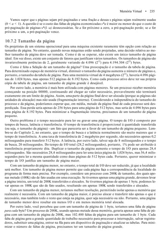 Memória Virtual • 235
Vamos supor que s páginas sejam pré-paginadas e uma fração a dessas s páginas sejam realmente usadas
(0 < a < 1). A questão é se o custo das faltas de página economizadas s*a é maior ou menor do que o custo de
pré-paginação de páginas s*(l -a) desnecessárias. Se a for próximo a zero, a pré-paginação perde; se a for
próximo a um, a pré-paginação vence.
10.7.2 Tamanho da página
Os projetistas de um sistema operacional para uma máquina existente raramente têm opção com relação ao
tamanho de página. No entanto, quando novas máquinas estão sendo projetadas, uma decisão relativa ao me-
lhor tamanho de página deve ser tomada. Como é de se esperar, não existe um único tamanho de página
ideal. Em vez disso, existe um conjunto de fatores que justificam vários tamanhos. Os tamanhos de página são
invariavelmente potências de 2, geralmente variando de 4.096 (212
) para 4.194.304 (222
) bytes.
Como é feita a Seleção de um tamanho de página? Uma preocupação é o tamanho da tabela de página.
Para determinado espaço de memória virtual, diminuir o tamanho da página aumenta o número de páginas e,
portanto, o tamanho da tabela de página. Para uma memória virtual de 4 megabytes (222
), haveria 4.096 pági-
nas de 1.024 bytes, mas apenas 512 páginas de 8.192 bytes. Como cada processo ativo deve ter sua própria
cópia da tabela de página, um tamanho de página grande é desejável.
Por outro lado, a memória é mais bem utilizada com páginas menores. Se um processo receber memória
começando na posição 00000, continuando até chegar ao valor necessário, provavelmente não terminará
exatamente em um limite de página. Assim, uma parte da página final deve ser alocada (porque as páginas são
unidades de alocação) mas não usada (fragmentação interna). Considerando a independência do tamanho do
processo e da página, poderíamos esperar que, em média, metade da página final de cada processo será des-
perdiçada. Essa perda seria apenas de 256 bytes para uma página de 512 bytes, mas seria de 4.096 bytes para
uma página de 8.192 bytes. Para minimizar a fragmentação interna, precisamos de um tamanho de página
pequeno.
Outro problema é o tempo necessário para ler ou gravar uma página. O tempo de I/O é composto por
tempos de busca, latência e transferência. O tempo de transferência é proporcional à quantidade transferida
(ou seja, o tamanho da página) - um fato que pareceria ser a favor de um tamanho de página pequeno. Lem-
bre-se do Capítulo 2, no entanto, que o tempo de busca e a latência normalmente são muito maiores que o
tempo de transferência. A uma taxa de transferência de 2 megabytes por segundo, são necessários apenas 0,2
milissegundos para transferir 512 bytes. A latência, por outro lado, talvez seja de 8 milissegundos e o tempo
de busca, 20 milissegundos. Do tempo de I/O total (28,2 milissegundos), portanto, 1% pode ser atribuído à
transferência propriamente dita. Duplicar o tamanho da página aumenta o tempo de I/O para apenas 28,4
milissegundos. São necessários 28,4 milissegundos para ler uma única página de 1,024 bytes, mas 56,4 milis-
segundos para ler a mesma quantidade como duas páginas de 512 bytes cada. Portanto, querer minimizar o
tempo de I/O justifica um tamanho de página maior.
Com um tamanho de página menor, no entanto, o tempo total de I/O deve ser reduzido, já que a localidade
será melhor. Um tamanho de página menor permite que cada página faça a correspondência da localidade do
programa de forma mais precisa. Por exemplo, considere um processo com 200K de tamanho, dos quais ape-
nas metade (100K) são de fato usadas em uma execução. Se tivermos apenas uma página grande, devemos levar
a página inteira, um total de 200K transferidos e alocados. Se tivermos páginas de apenas 1 byte, podemos le-
var apenas os 100K que são de fato usados, resultando em apenas 100K sendo transferidos e alocados.
Com um tamanho de página menor, teríamos melhor resolução, permitindo isolar apenas a memória que
realmente é necessária. Com um tamanho de página maior, é preciso alocar e transferir não apenas o que é
necessário, mas também todo o resto que esteja na página, quer seja necessário ou não. Portanto, uma página
de tamanho menor deve resultar em menos I/O e em menos memória total alocada.
Por outro lado, você percebeu que com um tamanho de página de 1 byte, teríamos uma falta de página
para cada byte? Um processo de 200K, usando apenas metade dessa memória, geraria apenas uma falta de pá-
gina com um tamanho de página de 200K, mas 102.400 faltas de página para um tamanho de 1 byte. Cada
falta de página gera a grande quantidade de trabalho necessário para processar a interrupção, salvar registra-
dores, substituir uma página, entrar na fila para um dispositivo de paginação e atualizar as tabelas. Para mini-
mizar o número de faltas de página, precisamos ter um tamanho de página grande.
 