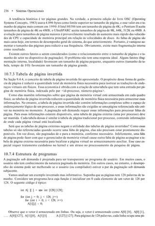 236 • Sistemas Operacionais
A tendência histórica é ter páginas grandes. Na verdade, a primeira edição do livro OSC (Operating
Systems Concepts, 1983) usava 4.096 bytes como limite superior no tamanho de página, e esse valor era o ta-
manho de página mais comum em 1990.0 Intel 80386 tem um tamanho de página de 4K; o Pentium II aceita
tamanhos de página de 4K ou 4MB; o UltraSPARC aceita tamanhos de página de 8K, 64K, 512K ou 4MB. A
evolução para tamanhos de página maiores é provavelmente resultado do aumento mais rápido das velocida-
des de CPU e capacidade de memória principal em relação às velocidades de disco. As faltas de página são
mais caras hoje, em termos de desempenho geral do sistema, do que anteriormente. Portanto, é vantajoso au-
mentar o tamanho das páginas para reduzir a sua frequência. Obviamente, existe mais fragmentação interna
como resultado.
Existem outros fatores a serem considerados (como o relacionamento entre o tamanho de página e o ta-
manho do setor no dispositivo de paginação). O problema não tem uma resposta ideal. Alguns fatores (frag-
mentação interna, localidade) favorecem um tamanho de página pequeno, enquanto outros (tamanho da ta-
bela, tempo de I/O) favorecem um tamanho de página grande.
10.7.3 Tabela de página invertida
Na Seção 9.4.4, o conceito de tabela de página invertida foi apresentado. O propósito dessa forma de gerên-
cia de página é reduzir a quantidade total de memória física necessária para rastrear as traduções de ende-
reços virtuais em físicos. Essa economia é obtida com a criação de uma tabela que tem uma entrada por pá-
gina de memória física, indexada pelo par <id-processo, número-página>.
Como elas mantêm informações sobre que página da memória virtual está armazenada em cada quadro
físico, as tabelas de página invertida reduzem a quantidade de memória física necessária para armazenar essas
informações. No entanto, a tabela de página invertida não contém informações completas sobre o espaço de
endereçamento lógico de um processo, e essas informações são exigidas se uma página referenciada não esti-
ver na memória no momento. A paginação sob demanda requer essas informações para processar faltas de
página. Para essas informações estarem disponíveis, uma tabela de página externa (uma por processo) deve
ser mantida. Cada tabela dessas é similar à tabela de página tradicional por processo, contendo informações
de onde cada página virtual está localizada.
Será que as tabelas de página externas negam a utilidade das tabelas de página invertidas? Como essas
tabelas só são referenciadas quando ocorre uma falta de página, elas não precisam estar prontamente dis-
poníveis. Em vez disso, são paginadas de e para a memória, conforme necessário. Infelizmente, uma falta
de página pode fazer com que o gerenciador de memória virtual cause outra falta de página ao paginar a ta-
bela de página externa necessária para localizar a página virtual no armazenamento auxiliar. Esse caso es-
pecial requer tratamento cuidadoso no kernel e um atraso no processamento da pesquisa de página.
10.7.4 Estrutura de programas
A paginação sob demanda é projetada para ser transparente ao programa de usuário. Em muitos casos, o
usuário não tem conhecimento da natureza paginada da memória. Em outros casos, no entanto, o desempe-
nho do sistema pode ser melhorado se o usuário (ou compilador) estiver a par da paginação sob demanda
subjacente.
Vamos analisar um exemplo inventado mas informativo. Suponha que as páginas tem 128 palavras de ta-
manho. Considere um programa Java cuja função é inicializar em 0 cada elemento de um vetor de 128 por
128. O seguinte código é típico:
int A[ ][ ] = new int [128] [128];
for (int j = 0; j < 128; j++)
for (int i = 0; i < 128; i++)
A[i][j] - 0;
Observe que o vetor é armazenado em linhas. Ou seja, o vetor é armazenado como A[0] [0], A[0] [1],
. . . . A[0][127], A[1][0], A[l][l] A [127] [127]. Para páginas de 128 palavras, cada linha ocupa uma pá-
 