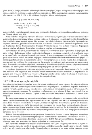 Memória Virtual • 237
gina. Assim, o código precedente zera uma palavra em cada página, depois outra palavra em cada página e as-
sim por diante. Se o sistema operacional alocar menos do que 128 quadros para o programa todo, sua execu-
ção resultará em 128 X 128 = 16.384 faltas de página. Alterar o código para
int A[ ][ ] = new int [128] [128];
for (int i = 0; i < 128; i++)
for (int j = 0; j < 128; j++)
A[i][j] = 0;
por outro lado, zera todas as palavras em uma página antes de iniciar a próxima página, reduzindo o número
de faltas de página para 128.
Uma cuidadosa Seleção de estruturas de dados e estruturas de programação pode aumentar a localidade
e, portanto, diminuir a taxa de falta de página e o número de páginas no conjunto de trabalho. Uma pilha tem
boa localidade, pois o acesso é sempre feito ao topo. Uma tabela de hashing, por outro lado, é projetada para
dispersar referências, produzindo localidade ruim. É claro que a localidade da referência é apenas uma medi-
da da eficiência do uso de uma estrutura de dados. Outros fatores de peso incluem velocidade de pesquisa,
número total de referências de memória e o número total de páginas acessadas.
Em uma etapa posterior, o compilador e o carregador podem ter um efeito significativo na paginação. Se-
parar código e dados e gerar código reentrante significa que as páginas de código só podem ser lidas e nunca
serão modificadas. As páginas limpas não precisam ser descarregadas para serem substituídas. O carregador
pode evitar colocar rotinas nos limites de página, mantendo cada rotina completamente em uma página. As
rotinas que chamam umas às outras muitas vezes podem ser agrupadas na mesma página. Essa compactação é
uma variante do problema de empacotamento da pesquisa operacional: tente compactar os segmentos de
carga de tamanho variável em páginas de tamanho fixo de modo que as referências entre páginas sejam mini-
mizadas. Tal abordagem é particularmente útil para páginas de tamanho grande.
A opção da linguagem de programação também pode afetar a paginação. Por exemplo, C e C+ + utili-
zam ponteiros com frequência, e os ponteiros tendem a randomizar o acesso à memória. Compare essas lin-
guagens com Java, que não fornece ponteiros. Os programas Java terão melhor localidade de referência do
que os programas C ou C + + em um sistema de memória virtual.
10.7.5 Bloco de operações de I/O
Quando a paginação sob demanda é usada, às vezes é preciso permitir que algumas das páginas sejam tra-
vadas na memória. Uma situação assim ocorre quando a operação de I/O é feita de ou para a memória de
usuário (virtual). A entrada/saída é muitas vezes implementada por um processador de I/O separado. Por
exemplo, uma controladora de fita magnética geralmente recebe o número de bytes para transferir e um
endereço de memória para o buffer (Figura 10.18). Quando a transferência é concluída, a CPU é inter-
rompida.
Devemos ter certeza de que a seguinte sequência de eventos não ocorra: um processo emite um pedido de
I/O e é colocado em uma fila para aquele dispositivo de I/O. Enquanto isso, a CPU é passada para outro pro-
cesso. Esses processos causam faltas de página e, usando um algoritmo de substituição global, um deles subs-
titui a página que contém o buffer de memória para o processo em espera. Essas páginas são então descarre-
gadas. Algum tempo depois, quando o pedido de I/O avança para o início da fila de dispositivo, a I/O ocorre
para o endereço especificado. No entanto, esse quadro agora está sendo usado para uma página diferente que
pertence a outro processo.
Existem duas soluções comuns a esse problema. Uma solução é nunca executar I/O para a memória de
usuário. Em vez disso, os dados são sempre copiados entre a memória do sistema e a memória de usuário. I/O
ocorre apenas entre a memória do sistema e o dispositivo de I/O. Para gravar um bloco na fita, primeiro co-
piamos o bloco para a memória do sistema e depois o gravamos para a fita.
Essa cópia extra pode resultar em custo inaceitavelmente alto. Outra solução é permitir que as páginas se-
jam travadas na memória. Um bit de trava é associado com todo quadro. Se o quadro estiver travado, ele não
poderá ser selecionado para substituição. Nessa abordagem, para gravar um bloco na fita, travamos na me-
 