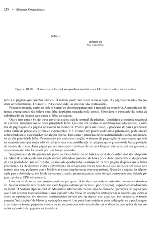 238 • Sistemas Operacionais
buffer -
unidade de
fita magnética
Figura 10.18 O motivo pelo qual os quadros usados para I/O devem estar na memória.
mória as páginas que contêm o bloco. O sistema pode continuar como sempre. As páginas travadas não po-
dem ser substituídas. Quando a I/O é concluída, as páginas são destravadas.
Frequentemente, parte ou todo o kernel do sistema operacional é travado na memória. A maioria dos sis-
temas operacionais não tolera uma falta de página causada pelo kernel. Considere o resultado da rotina de
substituição de página que causa a falta de página.
Outro uso para o bit de trava envolve a substituição normal de páginas. Considere a seguinte sequência
de eventos. Um processo de baixa prioridade falha. Quando um quadro de substituição é selecionado, o siste-
ma de paginação lê a página necessária na memória. Pronto para continuar, o processo de baixa prioridade
entra na fila de processos prontos e espera pela CPU. Como é um processo de baixa prioridade, pode não ser
selecionado pelo escalonador por algum tempo. Enquanto o processo de baixa prioridade espera, um proces-
so de alta prioridade falha. Procurando por uma substituição, o sistema de paginação vê uma página que está
na memória mas que ainda não foi referenciada nem modificada: é a página que o processo de baixa priorida-
de acabou de trazer. Essa página parece uma substituição perfeita: está limpa e não precisará ser gravada, e
aparentemente não foi usada por um longo período.
Se o processo de alta prioridade pode ou não substituir o de baixa prioridade envolve uma decisão políti-
ca. Afinal de contas, estamos simplesmente adiando o processo de baixa prioridade em benefício do processo
de alta prioridade. Por outro lado, estamos desperdiçando o esforço de trazer a página do processo de baixa
prioridade. Se decidirmos evitar a substituição de uma página recém-trazida até que ela possa ser usada pelo
menos uma vez, podemos usar o bit de trava para implementar esse mecanismo. Quando a página for selecio-
nada para substituição, seu bit de trava será ativado; permanecerá ativado até que o processo com falta de pá-
gina receba a CPU novamente.
Usar um bit de trava, no entanto, pode ser perigoso. O bit de trava pode ser ativado, mas nunca desativa-
do. Se essa situação ocorrer (devido a um bug no sistema operacional, por exemplo), o quadro travado se tor-
na inútil. O Sistema Operacional do Macintosh oferece um mecanismo de bloco de operações de página por-
que é um sistema monousuário e o uso excessivo do bloco de operações afeta apenas o usuário que efetua o
bloco de operações. Os sistemas multiusuários devem confiar menos nos usuários. Por exemplo, o Solaris
permite "indicações" de bloco de operações, mas é livre para desconsiderar essas indicações se o pool de qua-
dros livres se tornar pequeno demais ou se um processo individual solicitar o bloco de operações de um nú-
mero excessivo de páginas na memória.
 
