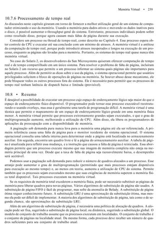 Memória Virtual • 239
10.7.6 Processamento de tempo real
As discussões neste capítulo giraram em torno de fornecer a melhor utilização geral de um sistema de compu-
tador otimizando o uso da memória. Usando a memória para dados ativos e movendo os dados inativos para
o disco, é possível aumentar o throughput geral do sistema. Entretanto, processos individuais podem sofrer
como resultado disso, porque agora causam mais faltas de página durante sua execução.
Considere um processo ou thread de tempo real, como descrito no Capítulo 4. Esse processo espera ob-
ter controle da CPU e executar até sua conclusão com um mínimo de atrasos. A memória virtual é a antítese
da computação de tempo real, porque pode introduzir atrasos inesperados e longos na execução de um pro-
cesso, enquanto as páginas são levadas para a memória. Portanto, os sistemas de tempo real quase nunca têm
memória virtual.
No caso do Solaris 2, os desenvolvedores da Sun Microsystems quiseram oferecer computação de tempo
real e de tempo compartilhado em um único sistema. Para resolver o problema de falta de página, incluíram
no Solaris 2 um recurso que permite a um processo informar ao sistema quais páginas são importantes para
aquele processo. Além de permitir as dicas sobre o uso da página, o sistema operacional permite que usuários
privilegiados solicitem o bloco de operações de páginas na memória. Se houver abuso desse mecanismo, ele
pode bloquear todos os outros processos fora do sistema. Ele é necessário para permitir que os processos de
tempo real tenham latência de dispatch baixa e limitada (previsível).
10.8 • Resumo
É desejável a possibilidade de executar um processo cujo espaço de endereçamento lógico seja maior do que o
espaço de endereçamento físico disponível. O programador pode tornar esse processo executável reestrutu-
rando-o usando overlays, mas essa é geralmente uma tarefa de programação difícil. A memória virtual é uma
técnica que permite o mapeamento de um espaço de endereçamento lógico grande em uma memória física
menor. A memória virtual permite que processos extremamente grandes sejam executados, e que o grau de
multiprogramação aumente, melhorando a utilização de CPU. Além disso, ela libera os programadores de
aplicações da preocupação com a disponibilidade de memória.
A paginação sob demanda pura nunca leva para a memória uma página até ela ser referenciada. A pri-
meira referência causa uma falta de página para o monitor residente do sistema operacional. O sistema
operacional consulta uma tabela interna para determinar onde a página está localizada no armazenamento
auxiliar. Em seguida, encontra um quadro livre e lê a página do armazenamento auxiliar. A tabela de pági-
na é atualizada para refletir essa mudança, e a instrução que causou a falta de página é reiniciada. Essa abor-
dagem permite que um processo execute mesmo que sua imagem de memória completa não esteja na me-
mória principal de uma vez. Desde que a taxa de falta de página seja razoavelmente baixa, o desempenho
será aceitável.
Podemos usar a paginação sob demanda para reduzir o número de quadros alocados a um processo. Esse
arranjo pode aumentar o grau de multiprogramação (permitindo que mais processos estejam disponíveis
para execução ao mesmo tempo) e, ao menos em teoria, aumenta a utilização de CPU do sistema. Permite
também que os processos sejam executados mesmo que suas exigências de memória superem a memória físi-
ca total disponível. Tais processos executam na memória virtual.
Se os requisitos de memória total excederem a memória física, pode ser necessário substituir as páginas da
memória para liberar quadros para novas páginas. Vários algoritmos de substituição de página são usados. A
substituição de página FIFO é fácil de programar, mas sofre da anomalia de Belady. A substituição de página
ótima requer conhecimento futuro. A substituição LRU é uma aproximação da substituição ótima, mas mes-
mo ela pode ser difícil de implementar. A maioria dos algoritmos de substituição de página, tais como o de se-
gunda chance, são aproximações da substituição LRU.
Além de um algoritmo de substituição de página, é necessária uma política de alocação de quadros. A alo-
cação pode ser fixa, sugerindo a substituição de página local, ou dinâmica, sugerindo a substituição global. O
modelo de conjunto de trabalho assume que os processos executam em localidades. O conjunto de trabalho é
o conjunto de páginas na localidade atual. Da mesma forma, cada processo deve receber um número de qua-
dros suficientes para seu conjunto de trabalho atual.
 