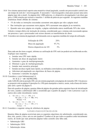 Memória Virtual • 241
10.8 Um sistema operacional suporta uma memória virtual paginada, usando um processador central com
um tempo de ciclo de 1 microssegundo. É necessário 1 microssegundo a mais para acessar uma outra
página (que não a atual). As páginas têm 1.000 palavras, e o dispositivo de paginação é um disco que
gira a 3.000 rotações por minuto e transfere 1 milhão de palavras por segundo. As seguintes medidas
estatísticas foram obtidas do sistema:
• 1% de todas as instruções executadas acessaram uma página que não a página atual.
• Das instruções que acessaram outra página, 80% acessaram uma página já na memória.
• Quando uma nova página era exigida, a página substituída estava modificada 50% das vezes.
Calcule o tempo efetivo de instrução do sistema, considerando que o sistema está executando apenas
um processo e que o processador está ocioso durante as transferências de disco.
10.9 Considere um sistema de paginação sob demanda com as seguintes medidas de tempo de utilização:
Utilização de CPU 20%
Disco de paginação 97,7%
Outros dispositivos de I/O 5%
Para cada um dos itens a seguir, informe se a utilização de CPU será (ou poderá ser) melhorada ou não.
Explique suas respostas.
a. Instalar uma CPU mais rápida.
b. Instalar um disco de paginação maior.
c. Aumentar o grau de multiprogramação.
d. Diminuir o grau de multiprogramação.
e. Instalar mais memória principal.
f. Instalar um disco rígido mais rápido, ou múltiplas controladoras com múltiplos discos rígidos.
g. Adicionar pré-paginação aos algoritmos de busca de página.
h. Aumentar o tamanho da página.
10.10 Considere o vetor bidimensional A:
int A[ ][ ] = new int[100] [100];
onde A [0] [0] está na posição 200, em um sistema paginado com páginas de tamanho 200. Um proces-
so pequeno está na página 0 (posições 0 a 199) para manipular a matriz; assim, toda a busca de instru-
ções será a partir da página 0.
Para três quadros de página, quantas faltas de página são geradas pelos seguintes laços de inicialização
do vetor, usando a substituição LRU e assumindo que o quadro de página 1 tem o processo e que os
outros dois estão inicialmente vazios:
a. for (int j = 0; j < 100; j++)
for (int i = 0; i < 100; i++)
A [ i ] [ j ] = 0;
b. for (int i = 0; i < 100; i++)
for (int j = 0; j < 100; j++)
A[i][j] - 0;
10.11 Considere o seguinte string de referência de página:
1,2,3,4,2,1,5,6,2,1,2,3,7,6,3,2,1,2,3,6
Quantas faltas de página ocorreriam para os seguintes algoritmos de substituição, considerando um,
dois, três, quatro, cinco, seis ou sete quadros? Lembre-se de que todos os quadros estão inicialmente
vazios, de modo que suas primeiras páginas todas custarão uma falta cada.
• Substituição LRU
• Substituição FIFO
• Substituição ótima
 