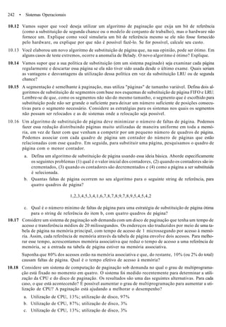 242 • Sistemas Operacionais
10.12 Vamos supor que você deseja utilizar um algoritmo de paginação que exija um bit de referência
(como a substituição de segunda chance ou o modelo de conjunto de trabalho), mas o hardware não
fornece um. Explique como você simularia um bit de referência mesmo se ele não fosse fornecido
pelo hardware, ou explique por que não é possível fazê-lo. Se for possível, calcule seu custo.
10.13 Você elaborou um novo algoritmo de substituição de página que, na sua opinião, pode ser ótimo. Em
alguns casos de teste extremos, ocorre a anomalia de Belady. O novo algoritmo é ótimo? Explique.
10.14 Vamos supor que a sua política de substituição (em um sistema paginado) seja examinar cada página
regularmente e descartar essa página se ela não tiver sido usada desde o último exame. Quais seriam
as vantagens e desvantagens da utilização dessa política em vez da substituição LRU ou de segunda
chance?
10.15 A segmentação é semelhante à paginação, mas utiliza "páginas" de tamanho variável. Defina dois al-
goritmos de substituição de segmentos com base nos esquemas de substituição de página FIFO e LRU.
Lembre-se de que, como os segmentos não são do mesmo tamanho, o segmento que é escolhido para
substituição pode não ser grande o suficiente para deixar um número suficiente de posições consecu-
tivas para o segmento necessário. Considere as estratégias para os sistemas nos quais os segmentos
não possam ser relocados e as de sistemas onde a relocação seja possível.
10.16 Um algoritmo de substituição de página deve minimizar o número de faltas de página. Podemos
fazer essa redução distribuindo páginas muito utilizadas de maneira uniforme em toda a memó-
ria, em vez de fazer com que venham a competir por um pequeno número de quadros de página.
Podemos associar com cada quadro de página um contador do número de páginas que estão
relacionadas com esse quadro. Em seguida, para substituir uma página, pesquisamos o quadro de
página com o menor contador.
a. Defina um algoritmo de substituição de página usando essa ideia básica. Aborde especificamente
os seguintes problemas (1) qual é o valor inicial dos contadores, (2) quando os contadores são in-
crementados, (3) quando os contadores são decrementados e (4) como a página a ser substituída
é selecionada.
b. Quantas faltas de página ocorrem no seu algoritmo para o seguinte string de referência, para
quatro quadros de página?
1,2,3,4,5,3,4,1,6,7,8,7,8,9,7,8,9,5,4,5,4,2
c. Qual é o número mínimo de faltas de página para uma estratégia de substituição de página ótima
para o string de referência do item b, com quatro quadros de página?
10.17 Considere um sistema de paginação sob demanda com um disco de paginação que tenha um tempo de
acesso e transferência médios de 20 milissegundos. Os endereços são traduzidos por meio de uma ta-
bela de página na memória principal, com tempo de acesso de 1 microssegundo por acesso à memó-
ria. Assim, cada referência de memória através da tabela de página envolve dois acessos. Para melho-
rar esse tempo, acrescentamos memória associativa que reduz o tempo de acesso a uma referência de
memória, se a entrada na tabela de página estiver na memória associativa.
Suponha que 80% dos acessos estão na memória associativa e que, do restante, 10% (ou 2% do total)
causam faltas de página. Qual é o tempo efetivo de acesso à memória?
10.18 Considere um sistema de computação de paginação sob demanda no qual o grau de multiprograma-
ção está fixado no momento em quatro. O sistema foi medido recentemente para determinar a utili-
zação da CPU e do disco de paginação. Os resultados são uma das seguintes alternativas. Para cada
caso, o que está acontecendo? É possível aumentar o grau de multiprogramação para aumentar a uti-
lização de CPU? A paginação está ajudando a melhorar o desempenho?
a. Utilização de CPU, 13%; utilização de disco, 97%
b. Utilização de CPU, 87%; utilização de disco, 3%
c. Utilização de CPU, 13%; utilização de disco, 3%
 