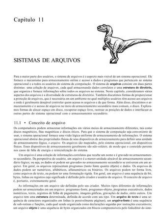 Capítulo 11
SISTEMAS DE ARQUIVOS
Para a maior parte dos usuários, o sistema de arquivos é o aspecto mais visível de um sistema operacional. Ele
fornece o mecanismo para armazenamento online e acesso a dados e programas que pertencem ao sistema
operacional e a todos os usuários do sistema de computação. O sistema de arquivos consiste em duas partes
distintas: uma coleção de arquivos, cada qual armazenando dados correlatos e uma estrutura de diretório,
que organiza e fornece informações sobre todos os arquivos no sistema. Neste capítulo, consideramos vários
aspectos dos arquivos e a diversidade de estruturas de diretório. Também discutimos formas de proporcionar
a proteção de arquivos, que é necessária em um ambiente no qual múltiplos usuários têm acesso aos arquivos
e onde é geralmente desejável controlar quem acessa os arquivos e de que forma. Além disso, discutimos o ar-
mazenamento e o acesso de arquivos no meio do armazenamento secundário mais comum, o disco. Explora-
mos formas de alocar espaço em disco, recuperar espaço livre, rastrear as posições de dados e interfacear as
outras partes do sistema operacional com o armazenamento secundário.
11.1 • Conceito de arquivo
Os computadores podem armazenar informações em vários meios de armazenamento diferentes, tais como
discos magnéticos, fitas magnéticas e discos óticos. Para que o sistema de computação seja conveniente de
usar, o sistema operacional fornece uma visão lógica uniforme do armazenamento de informações. O sistema
operacional abstrai das propriedades físicas de seus dispositivos de armazenamento para definir uma unidade
de armazenamento lógica, o arquivo. Os arquivos são mapeados, pelo sistema operacional, em dispositivos
físicos. Esses dispositivos de armazenamento geralmente são não-voláteis, de modo que o conteúdo persiste
nos casos de falta de energia e reinicialização do sistema.
Um arquivo é uma coleção de informações correlatas que recebe um nome e é gravado no armazenamen-
to secundário. Da perspectiva do usuário, um arquivo é a menor unidade alocável de armazenamento secun-
dário lógico; ou seja, os dados só podem ser gravados no armazenamento secundário se estiverem em um ar-
quivo. Em geral, os arquivos representam programas (tanto fonte quanto objeto) e dados. Os arquivos de
dados podem ser numéricos, alfabéticos, alfanuméricos ou binários. Os arquivos podem ter forma livre,
como arquivos de texto, ou podem ter uma formatação rígida. Em geral, um arquivo é uma sequência de bit,
bytes, linhas ou registros cujo significado é definido pelo criador e usuário do arquivo. O conceito de arquivo
é, portanto, extremamente geral.
As informações em um arquivo são definidas pelo seu criador. Muitos tipos diferentes de informações
podem ser armazenadas em um arquivo: programas-fonte, programas-objeto, programas executáveis, dados
numéricos, texto, registros de folha de pagamento, imagens gráficas, gravações de áudio, entre outros. Um
arquivo tem uma estrutura determinada, definida de acordo com seu tipo. Um arquivo de texto é uma se-
quência de caracteres organizados em linhas (e possivelmente páginas); um arquivo-fonte é uma sequência
de sub-rotinas e funções, cada qual sendo organizada como declarações seguidas por instruções executáveis;
um arquivo objeto é uma sequência de bytes organizados em blocos compreensíveis pelo linkeditor do siste-
 