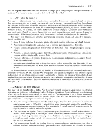 Sistemas de Arquivos • 245
ma; um arquivo executável é uma série de seções de código que o carregador pode levar para a memória e
executar. A estrutura interna dos arquivos é discutida na Seção 11.1.5.
11.1.1 Atributos de arquivo
Um arquivo recebe um nome, para conveniência de seus usuários humanos, e é referenciado pelo seu nome.
Um nome geralmente é um string de caracteres, tais como "exemplo.c". Alguns sistemas fazem distinção en-
tre caracteres maiúsculos e minúsculos nos nomes, enquanto outros sistemas consideram os dois equivalen-
tes. Quando um arquivo recebe um nome, ele se torna independente do processo, do usuário e mesmo do sis-
tema que o criou. Por exemplo, um usuário pode criar o arquivo "exemplo.c", enquanto outro pode editar
esse arquivo especificando seu nome. O proprietário do arquivo poderá gravar o arquivo em um disquete ou
fita magnética e lê-lo em outro sistema, onde ainda poderia continuar sendo chamado de "exemplo.c".
Um arquivo tem determinados atributos, que variam de um sistema operacional para outro, mas geral-
mente consistem em:
• Nome: O nome simbólico de arquivo é a única informação mantida no formato legível pelo homem.
• Tipo: Essas informações são necessárias para os sistemas que suportam tipos diferentes.
• Posição: Essas informações são um ponteiro para um dispositivo e para a posição do arquivo no dispo-
sitivo.
• Tamanho: O tamanho atual do arquivo (em bytes, palavras ou blocos) e possivelmente o tamanho má-
ximo permitido estão incluídos neste atributo.
• Proteção: Informações de controle de acesso que controlam quem pode realizar as operações de leitu-
ra, escrita, execução etc.
• Hora, data e identificação de usuário: Essas informações podem ser mantidas para (1) criação, (2) últi-
ma modificação e (3) último uso. Esses dados podem ser úteis para proteção, segurança e monitoração
de uso.
As informações sobre todos os arquivos são mantidas na estrutura de diretório que também reside no arma-
zenamento secundário. De 16 a mais de 1000 bytes podem ser necessários para gravar essas informações para
cada arquivo. Em um sistema com muitos arquivos, o tamanho do diretório em si pode ser de megabytes. Já que
os diretórios, como os arquivos, devem ser não-voláteis, eles precisam ser armazenados no dispositivo e levados
para a memória gradativamente, conforme necessário. A organização da estrutura de diretório será discutida
na Seção 11.3.
11.1.2 Operações com arquivos
Um arquivo é um tipo abstrato de dados. Para definir corretamente os arquivos, precisamos considerar as
operações que podem ser realizadas sobre eles. O sistema operacional fornece chamadas ao sistema para
criar, escrever, ler, reposicionar, excluir e truncar arquivos. Vamos considerar o que o sistema operacional
deve fazer para cada uma das seis operações básicas. Depois então, será fácil ver como implementar opera-
ções semelhantes, por exemplo, renomear um arquivo.
• Para criar um arquivo: Um arquivo é criado em duas etapas. Primeiro, deve haver espaço no sistema de
arquivos para o arquivo. O Capítulo 11 discute como alocar espaço para o arquivo. Em segundo lugar,
uma entrada para o novo arquivo deve ser feita no diretório. A entrada no diretório registra o nome do
arquivo e sua localização no sistema de arquivos.
• Para escrever em um arquivo: Para escrever em um arquivo, fazemos uma chamada ao sistema especi-
ficando o nome do arquivo e as informações a serem escritas nele. Dado o nome do arquivo, o sistema
pesquisa o diretório para encontrar a sua posição. O sistema deve manter um ponteiro de escrita para
a posição no arquivo onde ocorrerá a próxima escrita. O ponteiro de escrita deve ser atualizado sem-
pre que ocorrer uma escrita.
• Para ler um arquivo: Para ler um arquivo, é preciso usar uma chamada ao sistema que especifique o
nome do arquivo e onde (na memória) o próximo bloco do arquivo deverá ser colocado. Mais uma
 