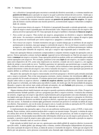 246 • Sistemas Operacionais
vez, o diretório é pesquisado para encontrar a entrada de diretório associada, e o sistema mantém um
ponteiro de leitura para a posição no arquivo na qual a próxima leitura deverá ocorrer. Assim que a
leitura ocorrer, o ponteiro de leitura será atualizado. Como, em geral, um arquivo está sendo gravado
ou lido, a maioria dos sistemas mantém apenas um ponteiro de posição atual do arquivo. As opera-
ções de leitura e escrita utilizam esse mesmo ponteiro, economizando espaço e reduzindo a complexi-
dade do sistema.
• Para reposicionar dentro do arquivo: O diretório é pesquisado buscando a entrada apropriada, e a po-
sição do arquivo atual é ajustada para um determinado valor. Reposicionar dentro de um arquivo não
precisa envolver operações de I/O. Essa operação de arquivo também é chamada de busca no arquivo.
• Para excluir um arquivo: Para excluir um arquivo, pesquisamos no diretório o arquivo identificado
pelo nome. Ao encontrar a entrada de diretório associada, liberamos todo o espaço de arquivo (para
que ele possa ser reutilizado por outros arquivos) e apagamos a entrada do diretório.
• Para truncar um arquivo: Existem momentos em que o usuário deseja que os atributos de um arquivo
permaneçam os mesmos, mas quer apagar o conteúdo do arquivo. Em vez de forçar o usuário a excluir
o arquivo e, em seguida, recriá-lo, essa função permite que todos os atributos permaneçam inaltera-
dos (exceto pelo tamanho do arquivo), mas que o arquivo seja reajustado para o tamanho zero.
Essas seis operações básicas certamente compreendem o conjunto mínimo exigido de operações com ar-
quivos. Outras operações comuns incluem anexar {append) novas informações ao final de um arquivo exis-
tente e renomear um arquivo existente. Essas operações primitivas podem então ser combinadas para realizar
outras operações com arquivos. Por exemplo, podemos criar uma cópia de um arquivo, ou copiar o arquivo
para outro dispositivo de I/O, como uma impressora ou monitor, criando um novo arquivo e, em seguida,
lendo do antigo e escrevendo no novo. Também queremos ter operações que permitam que o usuário obte-
nha e defina os vários atributos de um arquivo. Por exemplo, talvez tenhamos uma operação que permita ao
usuário determinar o status de um arquivo, tais como o tamanho do arquivo, e outra operação que permita ao
usuário definir os atributos de arquivo, tais como o proprietário do arquivo.
Boa parte das operações de arquivo mencionadas envolvem pesquisar o diretório pela entrada associada
com o arquivo nomeado. Para evitar essa pesquisa constante, muitos sistemas vão inicialmente abrir um ar-
quivo quando ele for usado ativamente. O sistema operacional mantém uma pequena tabela contendo infor-
mações sobre todos os arquivos abertos: a tabela de arquivos abertos (open-file tablé). Quando uma opera-
ção de arquivo é solicitada, um índice para essa tabela é usado, de modo que não há necessidade de pesquisa.
Quando o arquivo não estiver mais sendo utilizado ativamente, ele será fechado pelo processo, e o sistema
operacional removerá sua entrada da tabela de arquivos abertos.
Alguns sistemas abrem implicitamente um arquivo quando a primeira referência a ele é feita. O arquivo é
automaticamente fechado quando o job ou o programa que abriu o arquivo termina. A maioria dos sistemas,
no entanto, exigem que um arquivo seja aberto explicitamente pelo programador com uma chamada ao siste-
ma (open) antes que ele possa ser usado. A operação open pega um nome de arquivo e pesquisa no diretório,
copiando a entrada de diretório na tabela de arquivos abertos, supondo que as proteções de arquivo permi-
tem esse acesso. A chamada ao sistema open geralmente retornará um ponteiro à entrada na tabela de arqui-
vos abertos. Esse ponteiro, em vez do nome do arquivo em si, é usado em todas as operações de I/O, evitando
pesquisas adicionais e simplificando a interface de chamada ao sistema.
A implementação das operações open e cl ose em um ambiente multiusuário, como o UNIX, é mais com-
plicada. Nesse sistema, vários usuários podem abrir o arquivo ao mesmo tempo. Em geral, o sistema de arqui-
vos utiliza dois níveis de tabelas internas. Existe uma tabela local, por processo, de todos os arquivos que o
processo já abriu. Armazenadas nessa tabela estão informações relativas ao uso do arquivo pelo processo. Por
exemplo, o ponteiro atual de arquivo para cada arquivo é encontrado aqui, indicando a posição no arquivo
que a próxima chamada read ou escrever afetará.
Cada entrada na tabela local, por sua vez, aponta para uma tabela global de arquivos abertos (systemwide
open-file tablé). A tabela global, que abrange todo o sistema, contém informações independentes de processo,
tais como a posição do arquivo no disco, as datas de acesso e o tamanho do arquivo. Assim que um arquivo for
aberto por um processo, outro processo executando uma chamada open simplesmente resultará no acréscimo
 