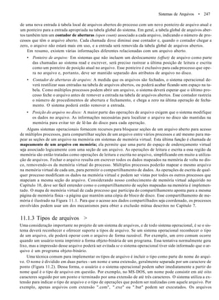 Sistemas de Arquivos • 247
de uma nova entrada à tabela local de arquivos abertos do processo com um novo ponteiro de arquivo atual e
um ponteiro para a entrada apropriada na tabela global do sistema. Em geral, a tabela global de arquivos aber-
tos também tem um contador de aberturas (open count) associado a cada arquivo, indicando o número de pro-
cessos que têm o arquivo aberto. Cada chamada dose diminui esse contador e, quando o contador chegar a
zero, o arquivo não estará mais em uso, e a entrada será removida da tabela global de arquivos abertos.
Em resumo, existem várias informações diferentes relacionadas com um arquivo aberto.
• Ponteiro de arquivo: Em sistemas que não incluem um deslocamento (offset) de arquivo como parte
das chamadas ao sistema read e escrever, será preciso rastrear a última posição de leitura e escrita
como um ponteiro de posição atual no arquivo. Esse ponteiro é exclusivo para cada processo que ope-
ra no arquivo e, portanto, deve ser mantido separado dos atributos de arquivo no disco.
• Contador de aberturas de arquivo: A medida que os arquivos são fechados, o sistema operacional de-
verá reutilizar suas entradas na tabela de arquivos abertos, ou poderá acabar ficando sem espaço na ta-
bela. Como múltiplos processos podem abrir um arquivo, o sistema deverá esperar que o último pro-
cesso feche o arquivo antes de remover a entrada na tabela de arquivos abertos. Esse contador rastreia
o número de procedimentos de abertura e fechamento, e chega a zero na última operação de fecha-
mento. O sistema poderá então remover a entrada.
• Posição do arquivo no disco: A maior parte das operações de arquivo exigem que o sistema modifique
os dados no arquivo. As informações necessárias para localizar o arquivo no disco são mantidas na
memória para evitar ter de lê-las do disco para cada operação.
Alguns sistemas operacionais fornecem recursos para bloquear seções de um arquivo aberto para acesso
de múltiplos processos, para compartilhar seções de um arquivo entre vários processos e até mesmo para ma-
pear as seções de um arquivo na memória em sistemas de memória virtual. Esta última função é chamada de
mapeamento de um arquivo em memória; ela permite que uma parte do espaço de endereçamento virtual
seja associado logicamente com uma seção de um arquivo. As operações de leitura e escrita a essa região da
memória são então tratadas como operações de leitura e escrita no arquivo, simplificando em muito a utiliza-
ção de arquivos. Fechar o arquivo resulta em escrever todos os dados mapeados na memória de volta no dis-
co, removendo-os da memória virtual do processo. Múltiplos processos poderão mapear o mesmo arquivo
na memória virtual de cada um, para permitir o compartilhamento de dados. As operações de escrita de qual-
quer processo modificam os dados na memória virtual e podem ser vistas por todos os outros processos que
mapeiam a mesma seção do arquivo. Considerando nosso conhecimento de memória virtual adquirido no
Capítulo 10, deve ser fácil entender como o compartilhamento de seções mapeadas na memória é implemen-
tado. O mapa de memória virtual de cada processo que participa do compartilhamento aponta para a mesma
página de memória física - a página que mantém uma cópia do bloco de disco. Esse compartilhamento de me-
mória é ilustrado na Figura 11.1. Para que o acesso aos dados compartilhados seja coordenado, os processos
envolvidos podem usar um dos mecanismos para obter a exclusão mútua descritos no Capítulo 7.
11.1.3 Tipos de arquivos >
Uma consideração importante no projeto de um sistema de arquivos, e de todo sistema operacional, é se o sis-
tema deverá reconhecer e oferecer suporte a tipos de arquivo. Se um sistema operacional reconhecer o tipo
de um arquivo, ele poderá operar com o arquivo de forma razoável. Por exemplo, um erro comum ocorre
quando um usuário tenta imprimir a forma objeto-binária de um programa. Essa tentativa normalmente gera
lixo, mas a impressão desse arquivo poderá ser evitada se o sistema operacional tiver sido informado que o ar-
quivo é um programa objeto-binário.
Uma técnica comum para implementar os tipos de arquivo é incluir o tipo como parte do nome do arqui-
vo. O nome é dividido em duas partes - um nome e uma extensão, geralmente separada por um caractere de
ponto (Figura 11.2). Dessa forma, o usuário e o sistema operacional podem saber imediatamente a partir do
nome qual é o tipo de arquivo em questão. Por exemplo, no MS-DOS, um nome pode consistir em até oito
caracteres seguido por um ponto e terminado por uma extensão de até três caracteres. O sistema utiliza a ex-
tensão para indicar o tipo de arquivo e o tipo de operações que podem ser realizadas com aquele arquivo. Por
exemplo, apenas arquivos com extensão ".com", ".exe" ou ".bat" podem ser executados. Os arquivos
 