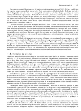 Sistemas de Arquivos • 249
Outro exemplo da utilidade dos tipos de arquivo vem do sistema operacional TOPS-20. Se o usuário ten-
tar executar um programa objeto cujo arquivo-fonte tenha sido modificado (editado) desde que o arquivo
objeto foi gerado, o arquivo-fonte será recompilado automaticamente. Essa função garante que o usuário
sempre executará um arquivo objeto atualizado. Caso contrário, o usuário poderia perder um tempo precio-
so executando o arquivo objeto antigo. Observe que, para que essa função seja possível, o sistema operacio-
nal deverá fazer a distinção entre o arquivo-fonte e o arquivo objeto para verificar a hora em que cada arqui-
vo foi modificado pela última vez ou criado, e para determinar a linguagem do programa fonte (para que
possa utilizar o compilador correto).
Considere o sistema operacional do Apple Macintosh. Nesse sistema, cada arquivo tem um tipo, como
"text" ou "pict". Cada arquivo também tem um atributo de criador, contendo o nome do programa que o criou.
Esse atributo é definido pelo sistema operacional durante a chamada create, portanto, seu uso é imposto e
suportado pelo sistema. Por exemplo, um arquivo produzido por um processador de textos tem o nome do
processador como seu criador. Quando o usuário abre esse arquivo, clicando duas vezes com o mouse no íco-
ne que representa o arquivo, o processador de textos será chamado automaticamente, e o arquivo será carre-
gado, pronto para edição.
O sistema UNIX não oferece esse recurso porque utiliza um número mágico bruto armazenado no início
de alguns arquivos para indicar basicamente o tipo de arquivo: programa executável, arquivo batch (conhe-
cido como script de shell), arquivo PostScript e assim por diante. Nem todos os arquivos têm números mági-
cos, por isso os recursos do sistema não podem ser baseados unicamente nesse tipo de informação. O UNIX
também não registra o nome do programa de criação. Ele permite a existência de dicas sobre as extensões de
nome de arquivo, mas essas extensões não são impostas nem implementadas pelo sistema operacional; basi-
camente, são usadas para orientar os usuários na determinação do tipo de conteúdo do arquivo.
11.1.4 Estrutura de arquivos
Também é possível utilizar tipos de arquivo para indicar a estrutura interna do arquivo. Como mencionado
na Seção 11.1.3, os arquivos-fonte e objeto têm estruturas que correspondem às expectativas dos programas
que os lêem. Além disso, certos arquivos devem se adequar a uma determinada estrutura que seja compreen-
dida pelo sistema operacional. Por exemplo, o sistema operacional poderá exigir que um arquivo executável
tenha uma estrutura específica de modo que possa determinar onde na memória o arquivo deverá ser carre-
gado e qual a posição da primeira instrução. Alguns sistemas operacionais estendem essa ideia a um conjunto
de estruturas de arquivos suportadas pelo sistema, com conjuntos de operações especiais para manipular ar-
quivos com essas estruturas. Por exemplo, o popular sistema operacional VMS da DEC tem um sistema de ar-
quivos que oferece suporte a múltiplas estruturas de arquivos. Ele define três estruturas de arquivos.
Nossa discussão aponta para uma das desvantagens do suporte por parte do sistema operacional a múlti-
plas estruturas de arquivos: o sistema operacional resultante é pesado demais. Se o sistema operacional defi-
nir cinco estruturas de arquivo diferentes, ele precisará conter o código para suportar essas estruturas de ar-
quivos. Além disso, cada arquivo poderá precisar ser definido como um dos tipos de arquivo aceitos pelo
sistema operacional. Graves problemas poderão resultar de novas aplicações que exijam que as informações
sejam estruturadas de formas não suportadas pelo sistema operacional.
Por exemplo, vamos supor que um sistema ofereça suporte a dois tipos de arquivos: arquivos de texto
(compostos de caracteres ASCII separados por um caractere carriage-return e um avanço de linha) e arquivos
executáveis binários. Agora, se nós (como usuários) desejarmos definir um arquivo criptografado para prote-
ger nossos arquivos contra leitura por pessoas não-autorizadas, talvez nenhum dos tipos de arquivo seja ade-
quado. O arquivo criptografado não consiste em linhas de texto ASCII, mas em bits (aparentemente) aleató-
rios. Embora possa parecer ser um arquivo binário, ele não é executável. Como resultado, poderemos ter de
contornar ou usar indevidamente o mecanismo de tipos de arquivo do sistema operacional, ou modificar ou
abandonar nosso esquema de criptografia.
Alguns sistemas operacionais impõem (e suportam) um número mínimo de estruturas de arquivo. Essa
abordagem tem sido adotada no UNIX, MS-DOS e outros. O UNIX considera cada arquivo uma sequência
de bytes com oito bits; não há interpretação desses bytes pelo sistema operacional. Esse esquema fornece fle-
xibilidade máxima, mas pouco suporte. Cada programa aplicativo deverá incluir seu próprio código para in-
 