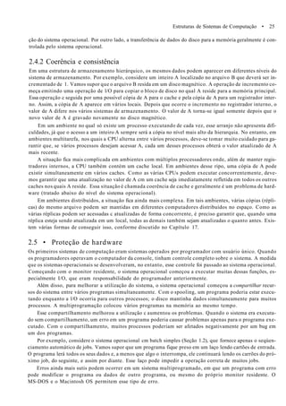 Estruturas de Sistemas de Computação • 25
ção do sistema operacional. Por outro lado, a transferência de dados do disco para a memória geralmente é con-
trolada pelo sistema operacional.
2.4.2 Coerência e consistência
Em uma estrutura de armazenamento hierárquico, os mesmos dados podem aparecer em diferentes níveis do
sistema de armazenamento. Por exemplo, considere um inteiro A localizado no arquivo B que deverá ser in-
crementado de 1. Vamos supor que o arquivo B resida em um disco magnético. A operação de incremento co-
meça emitindo uma operação de l/O para copiar o bloco de disco no qual A reside para a memória principal.
Essa operação c seguida por uma possível cópia de A para o cache e pela cópia de A para um registrador inter-
no. Assim, a cópia de A aparece em vários locais. Depois que ocorre o incremento no registrador interno, o
valor de A difere nos vários sistemas de armazenamento. O valor de A torna-se igual somente depois que o
novo valor de A é gravado novamente no disco magnético.
Em um ambiente no qual só existe um processo executando de cada vez, esse arranjo não apresenta difi-
culdades, já que o acesso a um inteiro A sempre será a cópia no nível mais alto da hierarquia. No entanto, em
ambientes multitarefa, nos quais a CPU alterna entre vários processos, deve-se tomar muito cuidado para ga-
rantir que, se vários processos desejam acessar A, cada um desses processos obterá o valor atualizado de A
mais recente.
A situação fica mais complicada em ambientes com múltiplos processadores onde, além de manter regis-
tradores internos, a CPU também contém um cache local. Em ambientes desse ripo, uma cópia de A pode
existir simultaneamente em vários caches. Como as várias CPUs podem executar concorrentemente, deve-
mos garantir que uma atualização no valor de A cm um cache seja imediatamente refletida em todos os outros
caches nos quais A reside. Essa situação é chamada coerência de cache e geralmente é um problema de hard-
ware (tratado abaixo do nível do sistema operacional).
Em ambientes distribuídos, a situação fica ainda mais complexa. Em tais ambientes, várias cópias (répli-
cas) do mesmo arquivo podem ser mantidas em diferentes computadores distribuídos no espaço. Como as
várias réplicas podem ser acessadas c atualizadas de forma concorrente, é preciso garantir que, quando uma
réplica esteja sendo atualizada em um local, todas as demais também sejam atualizadas o quanto antes. Exis-
tem várias formas de conseguir isso, conforme discutido no Capítulo 17.
2.5 • Proteção de hardware
Os primeiros sistemas de computação eram sistemas operados por programador com usuário único. Quando
os programadores operavam o computador da console, tinham controle completo sobre o sistema. A medida
que os sistemas operacionais se desenvolveram, no entanto, esse controle foi passado ao sistema operacional.
Começando com o monitor residente, o sistema operacional começou a executar muitas dessas funções, es-
pecialmente I/O, que eram responsabilidade do programador anteriormente.
Além disso, para melhorar a utilização do sistema, o sistema operacional começou a compartilhar recur-
sos do sistema entre vários programas simultaneamente. Com o spooling, um programa poderia estar execu-
tando enquanto a l/O ocorria para outros processos; o disco mantinha dados simultaneamente para muitos
processos. A multiprogramação colocou vários programas na memória ao mesmo tempo.
Esse compartilhamento melhorou a utilização c aumentou os problemas. Quando o sistema era executa-
do sem compartilhamento, um erro em um programa poderia causar problemas apenas para o programa exe-
cutado. Com o compartilhamento, muitos processos poderiam ser afetados negativamente por um bug em
um dos programas.
Por exemplo, considere o sistema operacional cm batch simples (Seção 1.2), que fornece apenas o seqúen-
ciamento automático de jobs. Vamos supor que um programa fique preso em um laço lendo cartões de entrada.
O programa lerá todos os seus dados e, a menos que algo o interrompa, ele continuará lendo os carrões do pró-
ximo job, do seguinte, e assim por diante. Esse laço pode impedir a operação correta de muitos jobs.
Erros ainda mais sutis podem ocorrer em um sistema multiprogramado, em que um programa com erro
pode modificar o programa ou dados de outro programa, ou mesmo do próprio monitor residente. O
MS-DOS e o Macintosh OS permitem esse tipo de erro.
 