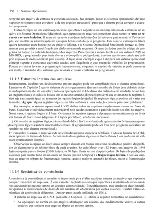 250 • Sistemas Operacionais
terpretar um arquivo de entrada na estrutura adequada. No entanto, todos os sistemas operacionais deverão
suportar pelo menos uma estrutura - a de um arquivo executável - para que o sistema possa carregar e execu-
tar programas.
Outro exemplo de um sistema operacional que oferece suporte a um número mínimo de estruturas de ar-
quivo é o Sistema Operacional Macintosh, que espera que os arquivos contenham duas partes: o ramo de re-
cursos e o ramo de dados. O ramo de recursos contém as informações de interesse para o usuário. Por exem-
plo, ele mantém as identificações de qualquer botão exibido pelo programa. Um usuário estrangeiro talvez
queira renomear esses botões no seu próprio idioma, e o Sistema Operacional Macintosh fornece as ferra-
mentas para permitir a modificação dos dados no ramo de recursos. O ramo de dados contém código de pro-
grama ou dados: o conteúdo tradicional dos arquivos. Para realizar a mesma tarefa em um sistema UNIX ou
MS-DOS, o programador precisaria alterar e recompilar o código-fonte, a menos que tivesse criado seu pró-
prio arquivo de dados alterável pelo usuário. A lição desse exemplo é que é útil para um sistema operacional
oferecer suporte a estruturas que serão usadas com frequência e que pouparão trabalho do programador.
Poucas estruturas tornam a programação inconveniente, enquanto o excesso de estruturas pode aumentar
em muito o tamanho dos sistemas operacionais e causar confusão ao programador.
11.1.5 Estrutura interna dos arquivos
Internamente, localizar um deslocamento em um arquivo pode ser complicado para o sistema operacional.
Lembre-se do Capítulo 2 que os sistemas de disco geralmente têm um tamanho de bloco bem definido deter-
minado pelo tamanho de um setor.|,Todas as operações de I/O de disco são realizadas em unidades de um blo-
co (registro físico), e todos os blocos têm o mesmo tamanho.jÉ pouco provável que o tamanho do registro fí-
sico seja exatamente igual ao tamanho do registro lógico desejado.| Os registros lógicos podem até variar em
tamanho. Agrupar alguns registros lógicos em blocos físicos é uma solução comum para esse problema./
Por exemplo, o sistema operacional UNIX define todos os arquivos simplesmente como um fluxo de
bytes. Cada byte é individualmente endereçável pelo seu deslocamento a partir do início (ou fim) do arquivo.
Nesse caso, o registro lógico é 1 byte. O sistema de arquivos agrupa e desagrupa automaticamente os bytes
em blocos de disco físico (digamos 512 bytes por bloco), conforme necessário.
j O tamanho do registro lógico, o tamanho do bloco físico e a técnica de agrupamento determinam quan-
ytos registros lógicos existem em cada bloco físico. O agrupamento pode ser feito pelo programa aplicativo do
iusuário ou pelo sistema operacional. /
V^ Em ambos os casos, o arquivo pode ser considerado uma sequência de blocos. Todas as funções de I/O bá-
sicas operam em termos de blocos. A conversão dos registros lógicos em blocos físicos é um problema de soft-
ware relativamente simples.
Observe que o espaço de disco sendo sempre alocado em blocos tem como resultado o possível desperdí-
cio de alguma parte do último bloco de cada arquivo. Se cada bloco tiver 512 bytes, um arquivo de 1.949
bytes ocuparia quatro blocos (2.048 bytes); os 99 bytes finais seriam desperdiçados. Os bytes desperdiçados
alocados para manter tudo em unidades de blocos (em vez de bytes) é a fragmentação interna. Todos os siste-
mas de arquivos sofrem de fragmentação interna; quanto maior o tamanho do bloco, maior a fragmentação
interna.
11.1.6 Semântica de consistência
A semântica de consistência é um critério importante para avaliar qualquer sistema de arquivos que suporte o
compartilhamento de arquivos. ;É uma caracterização do sistema que especifica a semântica de vários usuá-
rios acessando ao mesmo tempo um arquivo compartilhado. Especificamente, essa semântica deve especifi-
car quando as modificações de dados de um usuário são observáveis por outros usuários. Existem várias se-
mânticas de consistência diferentes. Descrevemos aquela utilizada no UNIX.
O sistema de arquivos do UNIX (consulte o Capítulo 17) utiliza a seguinte semântica de consistência:
• As operações de escrita em um arquivo aberto por um usuário são imediatamente visíveis a outros
usuários que tenham esse arquivo aberto ao mesmo tempo.
 