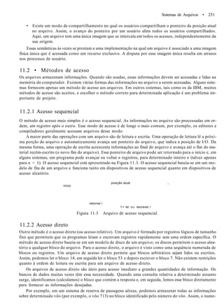 Sistemas de Arquivos • 251
• Existe um modo de compartilhamento no qual os usuários compartilham o ponteiro da posição atual
no arquivo. Assim, o avanço do ponteiro por um usuário afeta todos os usuários compartilhados.
Aqui, um arquivo tem uma única imagem que se intercala em todos os acessos, independentemente da
sua origem.
Essas semânticas às vezes se prestam a uma implementação na qual um arquivo é associado a uma imagem
física única que é acessada como um recurso exclusivo. A disputa por essa imagem única resulta em atrasos
nos processos de usuário.
11.2 • Métodos de acesso
Os arquivos armazenam informações. Quando são usadas, essas informações devem ser acessadas e lidas na
memória do computador. Existem várias formas das informações no arquivo a serem acessadas. Alguns siste-
mas fornecem apenas um método de acesso aos arquivos. Em outros sistemas, tais como os da IBM, muitos
métodos de acesso são aceitos, e escolher o método correto para determinada aplicação é um problema im-
portante de projeto.
11.2.1 Acesso sequencial
O método de acesso mais simples é o acesso sequencial. As informações no arquivo são processadas em or-
dem, um registro após o outro. Esse modo de acesso é de longe o mais comum, por exemplo, os editores e
compiladores geralmente acessam arquivos desse modo.
A maior parte das operações com um arquivo são de leitura e escrita. Uma operação de leitura lê a próxi-
ma porção do arquivo e automaticamente avança um ponteiro do arquivo, que indica a posição de I/O. Da
mesma forma, uma operação de escrita acrescenta informações ao final do arquivo e avança até o fim do ma-
terial recém-escrito (o novo fim do arquivo). Esse ponteiro de arquivo pode ser retornado para o início e, em
alguns sistemas, um programa pode avançar ou voltar n registros, para determinado inteiro n (talvez apenas
para n = 1). O acesso sequencial está apresentado na Figura 11.3. O acesso sequencial baseia-se em um mo-
delo de fita de um arquivo e funciona tanto em dispositivos de acesso sequencial quanto em dispositivos de
acesso aleatório.
inicio
posição atual ,.
retornar i
1= ler ou escrever i
Figura 11.3 Arquivo de acesso sequencial.
11.2.2 Acesso direto
Outro método é o acesso direto (ou acesso relativo). Um arquivo é formado por registros lógicos de tamanho
fixo que permitem que os programas leiam e escrevam registros rapidamente sem uma ordem específica. O
método de acesso direto baseia-se em um modelo de disco de um arquivo; os discos permitem o acesso alea-
tório a qualquer bloco do arquivo. Para o acesso direto, o arquivo é visto como uma sequência numerada de
blocos ou registros. Um arquivo de acesso direto permite que blocos arbitrários sejam lidos ou escritos.
Assim, podemos ler o bloco 14, em seguida ler o bloco 53 e depois escrever o bloco 7. Não existem restrições
quanto à ordem de leitura ou escrita para um arquivo de acesso direto.
Os arquivos de acesso direto são úteis para acesso imediato a grandes quantidades de informação. Os
bancos de dados muitas vezes têm essa necessidade. Quando uma consulta relativa a determinado assunto
surge, identificamos (calculamos) o bloco que contém a resposta e, em seguida, lemos esse bloco diretamente
para fornecer as informações desejadas.
Por exemplo, em um sistema de reserva de passagens aéreas, podemos armazenar todas as informações
sobre determinado vôo (por exemplo, o vôo 713) no bloco identificado pelo número do vôo. Assim, o nume-
 