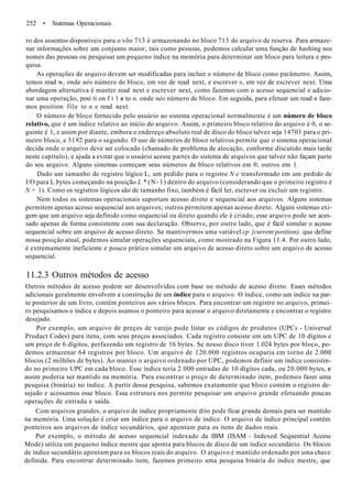 252 • Sistemas Operacionais
ro dos assentos disponíveis para o vôo 713 é armazenando no bloco 713 do arquivo de reserva. Para armaze-
nar informações sobre um conjunto maior, tais como pessoas, podemos calcular uma função de hashing nos
nomes das pessoas ou pesquisar um pequeno índice na memória para determinar um bloco para leitura e pes-
quisa.
As operações de arquivo devem ser modificadas para incluir o número de bloco como parâmetro. Assim,
temos read w, onde néo número do bloco, em vez de read next, e escrever «, em vez de escrever next. Uma
abordagem alternativa é manter read next e escrever next, como fazemos com o acesso sequencial e adicio-
nar uma operação, posi ti on f i 1 e to n, onde néo número de bloco. Em seguida, para efetuar um read n faze-
mos position file to n e read next.
O número de bloco fornecido pelo usuário ao sistema operacional normalmente é um número de bloco
relativo, que é um índice relativo ao início do arquivo. Assim, o primeiro bloco relativo do arquivo é 0, o se-
guinte é 1, e assim por diante, embora o endereço absoluto real de disco do bloco talvez seja 14703 para o pri-
meiro bloco, e 3192 para o segundo. O uso de números de bloco relativos permite que o sistema operacional
decida onde o arquivo deve ser colocado (chamado de problema de alocação, conforme discutido mais tarde
neste capítulo), e ajuda a evitar que o usuário acesse partes do sistema de arquivos que talvez não façam parte
do seu arquivo. Alguns sistemas começam seus números de bloco relativos em 0; outros em 1.
Dado um tamanho de registro lógico L, um pedido para o registro N é transformado em um pedido de
I/O para L bytes começando na posição L * (N-1) dentro do arquivo (considerando que o primeiro registro é
N = 1). Como os registros lógicos são de tamanho fixo, também é fácil ler, escrever ou excluir um registro.
Nem todos os sistemas operacionais suportam acesso direto e sequencial aos arquivos. Alguns sistemas
permitem apenas acesso sequencial aos arquivos; outros permitem apenas acesso direto. Alguns sistemas exi-
gem que um arquivo seja definido como sequencial ou direto quando ele é criado; esse arquivo pode ser aces-
sado apenas de forma consistente com sua declaração. Observe, por outro lado, que é fácil simular o acesso
sequencial sobre um arquivo de acesso direto. Se mantivermos uma variável cp {current position), que define
nossa posição atual, podemos simular operações sequenciais, como mostrado na Figura 11.4. Por outro lado,
é extremamente ineficiente e pouco prático simular um arquivo de acesso direto sobre um arquivo de acesso
sequencial.
11.2.3 Outros métodos de acesso
Outros métodos de acesso podem ser desenvolvidos com base no método de acesso direto. Esses métodos
adicionais geralmente envolvem a construção de um índice para o arquivo. O índice, como um índice na par-
te posterior de um livro, contém ponteiros aos vários blocos. Para encontrar um registro no arquivo, primei-
ro pesquisamos o índice e depois usamos o ponteiro para acessar o arquivo diretamente e encontrar o registro
desejado.
Por exemplo, um arquivo de preços de varejo pode listar os códigos de produtos (UPCs - Universal
Product Codes) para itens, com seus preços associados. Cada registro consiste em um UPC de 10 dígitos e
um preço de 6 dígitos, perfazendo um registro de 16 bytes. Se nosso disco tiver 1.024 bytes por bloco, po-
demos armazenar 64 registros por bloco. Um arquivo de 120.000 registros ocuparia em torno de 2.000
blocos (2 milhões de bytes). Ao manter o arquivo ordenado por UPC, podemos definir um índice consistin-
do no primeiro UPC em cada bloco. Esse índice teria 2.000 entradas de 10 dígitos cada, ou 20.000 bytes, e
assim poderia ser mantido na memória. Para encontrar o preço de determinado item, podemos fazer uma
pesquisa (binária) no índice. A partir dessa pesquisa, sabemos exatamente que bloco contém o registro de-
sejado e acessamos esse bloco. Essa estrutura nos permite pesquisar um arquivo grande efetuando poucas
operações de entrada e saída.
Com arquivos grandes, o arquivo de índice propriamente dito pode ficar grande demais para ser mantido
na memória. Uma solução é criar um índice para o arquivo de índice. O arquivo de índice principal contém
ponteiros aos arquivos de índice secundários, que apontam para os itens de dados reais.
Por exemplo, o método de acesso sequencial indexado da IBM (ISAM - Indexed Sequential Access
Mode) utiliza um pequeno índice mestre que aponta para blocos de disco de um índice secundário. Os blocos
de índice secundário apontam para os blocos reais do arquivo. O arquivo é mantido ordenado por uma chave
definida. Para encontrar determinado item, fazemos primeiro uma pesquisa binária do índice mestre, que
 