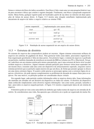 Sistemas de Arquivos • 253
fornece o número do bloco do índice secundário. Esse bloco é lido e mais uma vez uma pesquisa binária é usa-
da para encontrar o bloco que contém o registro desejado. Finalmente, este bloco é pesquisado sequencial-
mente. Dessa forma, qualquer registro pode ser localizado a partir de sua chave no máximo em duas opera-
ções de leitura de acesso direto. A Figura 11.5 mostra uma situação semelhante implementada pelo
mecanismo de arquivo de índice e arquivo relativo ao sistema VMS.
acesso sequencial
reset
read next
escrever next
implementação com acesso direto
cp = 0;
read cp;
cp = cp + 1;
escrever cp;
cp = cp + 1;
Figura 11.4 Simulação de acesso sequencial em um arquivo de acesso direto.
11.3 • Estrutura de diretório
Os sistemas de arquivos dos computadores podem ser enormes. Alguns sistemas armazenam milhares de
arquivos em centenas de gigabytes de disco. Para gerenciar todos esses dados, precisamos organizá-los.
Essa organização geralmente é feita em duas partes. Em primeiro lugar, o sistema de arquivos é quebrado
em partições, também chamadas de minidiscos no mundo da IBM ou volumes nos PCs e Macintosh. Em ge-
ral, cada disco em um sistema contém pelo menos uma partição, que é uma estrutura de baixo nível na qual
residem arquivos e diretórios. Alguns sistemas utilizam partições para fornecer várias áreas separadas em
um mesmo disco, tratando cada uma como um dispositivo de armazenamento separado, enquanto outros
sistemas permitem que as partições sejam maiores do que um disco, de forma que possam agrupar os discos
em uma única estrutura lógica. O usuário então precisa se preocupar apenas com a estrutura lógica de ar-
quivos e diretórios; ele pode ignorar completamente os problemas de alocação de espaço físico para os ar-
quivos. Por esse motivo, as partições podem ser consideradas discos virtuais.
Em segundo lugar, cada partição contém informações sobre os arquivos dentro dela. Essas informações
são mantidas em entradas em um diretório de dispositivo ou índice de volume. O diretório de dispositivo
(mais conhecido simplesmente como diretório) registra informações - tais como nome, posição, tamanho e
tipo - para todos os arquivos naquela partição. A Figura 11.6 mostra a organização típica de um sistema de
arquivos.
O diretório pode ser visto como uma tabela de símbolos que traduz nomes de arquivos em entradas de di-
retório. Se considerarmos essa visão, fica aparente que o diretório em si pode ser organizado de muitas for-
sobrenome
numero
de registro
lógico
Adams
Arthur
Asher
•
Smith
.:::., M
Smith, John seguro social idade
arquivo de índice arquivo relativo
Figura 11.5 Exemplo de arquivo índice e arquivo relativo.
 