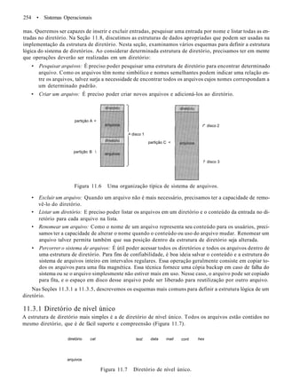 254 • Sistemas Operacionais
mas. Queremos ser capazes de inserir e excluir entradas, pesquisar uma entrada por nome e listar todas as en-
tradas no diretório. Na Seção 11.8, discutimos as estruturas de dados apropriadas que podem ser usadas na
implementação da estrutura de diretório. Nesta seção, examinamos vários esquemas para definir a estrutura
lógica do sistema de diretórios. Ao considerar determinada estrutura de diretório, precisamos ter em mente
que operações deverão ser realizadas em um diretório:
• Pesquisar arquivos: É preciso poder pesquisar uma estrutura de diretório para encontrar determinado
arquivo. Como os arquivos têm nome simbólico e nomes semelhantes podem indicar uma relação en-
tre os arquivos, talvez surja a necessidade de encontrar todos os arquivos cujos nomes correspondam a
um determinado padrão.
• Criar um arquivo: É preciso poder criar novos arquivos e adicioná-los ao diretório.
partição A <
partição B 
/• disco 1
partição C <
r" disco 2
? disco 3
Figura 11.6 Uma organização típica de sistema de arquivos.
• Excluir um arquivo: Quando um arquivo não é mais necessário, precisamos ter a capacidade de remo-
vê-lo do diretório.
• Listar um diretório: E preciso poder listar os arquivos em um diretório e o conteúdo da entrada no di-
retório para cada arquivo na lista.
• Renomear um arquivo: Como o nome de um arquivo representa seu conteúdo para os usuários, preci-
samos ter a capacidade de alterar o nome quando o conteúdo ou uso do arquivo mudar. Renomear um
arquivo talvez permita também que sua posição dentro da estrutura de diretório seja alterada.
• Percorrer o sistema de arquivos: É útil poder acessar todos os diretórios e todos os arquivos dentro de
uma estrutura de diretório. Para fins de confiabilidade, é boa ideia salvar o conteúdo e a estrutura do
sistema de arquivos inteiro em intervalos regulares. Essa operação geralmente consiste em copiar to-
dos os arquivos para uma fita magnética. Essa técnica fornece uma cópia backup em caso de falha do
sistema ou se o arquivo simplesmente não estiver mais em uso. Nesse caso, o arquivo pode ser copiado
para fita, e o espaço em disco desse arquivo pode ser liberado para reutilização por outro arquivo.
Nas Seções 11.3.1 a 11.3.5, descrevemos os esquemas mais comuns para definir a estrutura lógica de um
diretório.
11.3.1 Diretório de nível único
A estrutura de diretório mais simples é a de diretório de nível único. Todos os arquivos estão contidos no
mesmo diretório, que é de fácil suporte e compreensão (Figura 11.7).
diretório
arquivos
cat test data mail cont hex
Figura 11.7 Diretório de nível único.
 