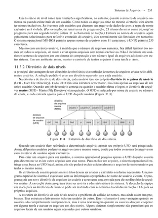 Sistemas de Arquivos • 255
Um diretório de nível único tem limitações significativas, no entanto, quando o número de arquivos au-
menta ou quando existe mais de um usuário. Como todos os arquivos estão no mesmo diretório, eles devem
ter nomes exclusivos. Se tivermos dois usuários que chamem seu arquivo de dados de teste, a regra de nome
exclusivo será violada. (Por exemplo, em uma turma de programação, 23 alunos deram o nome de progl ao
programa para sua segunda tarefa; outros 11 o chamaram de tarefai.) Embora os nomes de arquivos sejam
geralmente selecionados para refletir o conteúdo do arquivo, eles normalmente são limitados em tamanho.
O sistema operacional MS-DOS permite apenas nomes de arquivos com 11 caracteres; o UNIX permite 255
caracteres.
Mesmo com um único usuário, à medida que o número de arquivos aumenta, fica difícil lembrar dos no-
mes de todos os arquivos, de modo a criar apenas arquivos com nomes exclusivos. Não é incomum um usuá-
rio ter centenas de arquivos em um sistema de computação e um número igual de arquivos adicionais em ou-
tro sistema. Em um ambiente assim, manter o controle de tantos arquivos é uma tarefa e tanto.
11.3.2 Diretório de dois níveis
A principal desvantagem de um diretório de nível único é a confusão de nomes de arquivos criada pelos dife-
rentes usuários. A solução padrão é criar um diretório separado para cada usuário.
Na estrutura de diretório de dois níveis, cada usuário tem seu próprio diretório de arquivos de usuário
(UFD - User File Directory). Cada UFD tem uma estrutura semelhante, mas lista apenas os arquivos de um
único usuário. Quando um job de usuário começa ou quando o usuário efetua o logon, o diretório de arqui-
vos mestre (MFD - Master File Directory) é pesquisado. O MFD é indexado por nome de usuário ou número
de conta, e cada entrada aponta para o UFD daquele usuário (Figura 11.8).
diretório
de arquivos
mestre
(MFD)
diretório
de arquivos
de usuário
(UFD)
Figura 11.8 Estrutura de diretório de dois níveis.
Quando um usuário fizer referência a determinado arquivo, apenas seu próprio UFD será pesquisado.
Assim, diferentes usuários podem ter arquivos com o mesmo nome, desde que todos os nomes de arquivo em
cada diretório de usuário sejam exclusivos.
Para criar um arquivo para um usuário, o sistema operacional pesquisa apenas o UFD daquele usuário
para determinar se existe outro arquivo com esse nome. Para excluir um arquivo, o sistema operacional res-
tringe a sua busca ao UFD local; assim, ele não poderá excluir acidentalmente o arquivo de outro usuário que
tenha o mesmo nome.
Os diretórios de usuário propriamente ditos devem ser criados e excluídos conforme necessário. Um pro-
grama especial de sistema é executado com as informações apropriadas de nome de usuário e conta. O pro-
grama cria um novo diretório de arquivos de usuário e acrescenta uma entrada para ele no diretório de arqui-
vos mestre. A execução desse programa deve ser restrita a administradores de sistema. A alocação de espaço
em disco para os diretórios de usuário pode ser realizada com as técnicas discutidas na Seção 11.6 para os
próprios arquivos.
A estrutura de diretório de dois níveis resolve o problema de colisão de nomes, mas ainda assim tem pro-
blemas. Essa estrutura efetivamente isola um usuário do outro. Esse isolamento é uma vantagem quando os
usuários são completamente independentes, mas é uma desvantagem quando os usuários desejam cooperar
em alguma tarefa e acessar os arquivos uns dos outros. Alguns sistemas simplesmente não permitem que os
arquivos locais de um usuário sejam acessados por outros usuários.
 